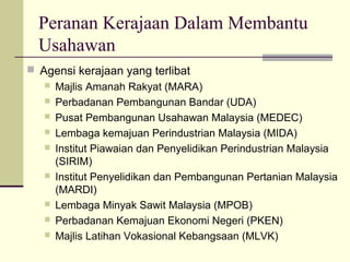 Peranan Kerajaan Dalam Membantu
  Usahawan
 Agensi kerajaan yang terlibat
    Majlis Amanah Rakyat (MARA)
    Perbadanan Pembangunan Bandar (UDA)
    Pusat Pembangunan Usahawan Malaysia (MEDEC)
    Lembaga kemajuan Perindustrian Malaysia (MIDA)
    Institut Piawaian dan Penyelidikan Perindustrian Malaysia
     (SIRIM)
    Institut Penyelidikan dan Pembangunan Pertanian Malaysia
     (MARDI)
    Lembaga Minyak Sawit Malaysia (MPOB)
    Perbadanan Kemajuan Ekonomi Negeri (PKEN)
    Majlis Latihan Vokasional Kebangsaan (MLVK)
 