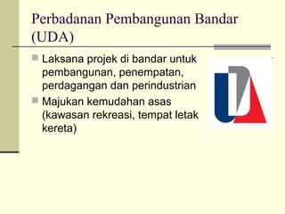 Perbadanan Pembangunan Bandar
(UDA)
 Laksana projek di bandar untuk
  pembangunan, penempatan,
  perdagangan dan perindustrian
 Majukan kemudahan asas
  (kawasan rekreasi, tempat letak
  kereta)
 