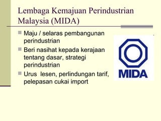 Lembaga Kemajuan Perindustrian
Malaysia (MIDA)
 Maju / selaras pembangunan
  perindustrian
 Beri nasihat kepada kerajaan
  tentang dasar, strategi
  perindustrian
 Urus lesen, perlindungan tarif,
  pelepasan cukai import
 