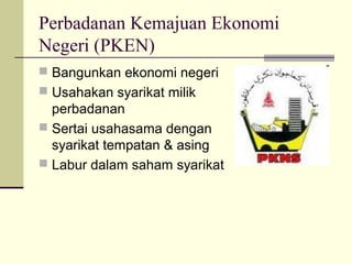 Perbadanan Kemajuan Ekonomi
Negeri (PKEN)
 Bangunkan ekonomi negeri
 Usahakan syarikat milik
  perbadanan
 Sertai usahasama dengan
  syarikat tempatan & asing
 Labur dalam saham syarikat
 