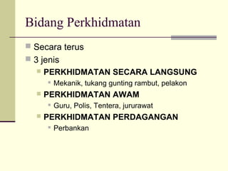 Bidang Perkhidmatan
 Secara terus
 3 jenis
 PERKHIDMATAN SECARA LANGSUNG
 Mekanik, tukang gunting rambut, pelakon
 PERKHIDMATAN AWAM
 Guru, Polis, Tentera, jururawat
 PERKHIDMATAN PERDAGANGAN
 Perbankan
 