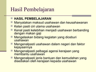 Hasil Pembelajaran
 HASIL PEMBELAJARAN
 Manyatakan maksud usahawan dan keusahawanan
 Kelan pasti ciri utama usahawan
 Kenal pasti kelebihan menjadi usahawan berbanding
dengan makan gaji
 Mengelaskan bidang kegiatan yang diceburi
usahawan
 Mengenalpasti usahawan dalam negeri dan faktor
kejayaannya
 Mengenalpasti pelbagai agensi kerajaan yang
membantu usahawan
 Mengenalpasti jenis bantuan dan kemudahan yang
disediakan oleh kerajaan kepada usahawan
 