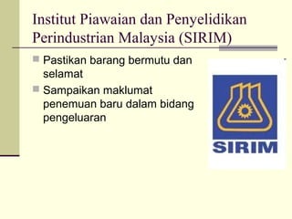 Institut Piawaian dan Penyelidikan
Perindustrian Malaysia (SIRIM)
 Pastikan barang bermutu dan
selamat
 Sampaikan maklumat
penemuan baru dalam bidang
pengeluaran
 