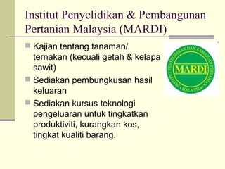 Institut Penyelidikan & Pembangunan
Pertanian Malaysia (MARDI)
 Kajian tentang tanaman/
ternakan (kecuali getah & kelapa
sawit)
 Sediakan pembungkusan hasil
keluaran
 Sediakan kursus teknologi
pengeluaran untuk tingkatkan
produktiviti, kurangkan kos,
tingkat kualiti barang.
 