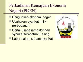 Perbadanan Kemajuan Ekonomi
Negeri (PKEN)
 Bangunkan ekonomi negeri
 Usahakan syarikat milik
perbadanan
 Sertai usahasama dengan
syarikat tempatan & asing
 Labur dalam saham syarikat
 
