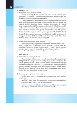 KIMIA XII SMA72
h. Belerang (S)
1) Kelimpahan unsur belerang di alam
Unsur belerang dalam sistem periodik unsur terletak pada
golongan IVA periode 3.Masih segolongan dengan unsur oksigen dan
seperiode dengan aluminium dan silikon.
Kelimpahan unsur belerang di alam ada yang ditemukan dalam
keadaan bebas dan dalam bentuk persenyawaan (senyawa sulfida dan
sulfat). Dalam keadaan bebas banyak ditemukan di daerah
pegunungan vulkanik (dalam jumlah sedikit ±0,1%) di kedalaman ≥ 100
m bawah tanah dalam bentuk endapan. Senyawa belerang dalam
bentuk sulfida misalnya: FeS2 (pirit), seng blende (ZnS), PbS (galena).
Dalam bentuk senyawa sulfat seperti: gips (CaSO4 2 H2O), BaSO4
(barit). Terdapat dalam garam-garam sulfat yang mudah larut dalam air
maupun air laut. Dalam jumlah sedikit terdapat pada batu bara,
minyak bumi dan senyawa-senyawa organik.
2) Produk yang mengandung unsur belerang
Beberapa produk yang mengandung unsur belerang antara lain:
CaSO4 2H2O (gips), H2SO4 (asam sulfat), batu bara, minyak bumi, SO2
(belerang dioksida), garam Inggris (MgSO4 7H2O), garam glauber
(Na2SO4 10 H2O), juga pada korek api, mesiu/obat peledak.
i. Oksigen (O)
1) Kelimpahan unsur oksigen di alam
Unsur oksigen dalam sistem periodik unsur terletak pada golongan
VIA periode 2. Oksigen di alam terdapat dalam keadaan bebas dan
dalam persenyawaan. Dalam keadaan bebas sumber utama oksigen
adalah udara dengan kadar ±20% O2. Dalam udara kering (merupakan
peringkat kedua terbanyak sesudah nitrogen). Sedang dalam bentuk
persenyawaan oksigen terikat pada senyawa-senyawa nitrat, sulfat,
fosfat, dan juga dalam bijih oksida logam.
2) Produk yang mengandung unsur oksigen
Produk atau senyawa-senyawa yang mengandung unsur oksigen
antara lain:
• Air (H2O), asam-asam oksi/asam yang mengandung unsur oksigen
(misalnya HNO3, H2SO4, HClO, dan lain-lain).
• senyawa-senyawa oksida, peroksida, superoksida, senyawa organik
(misalnya pada alkohol, alkanal, asam karboksilat).
 