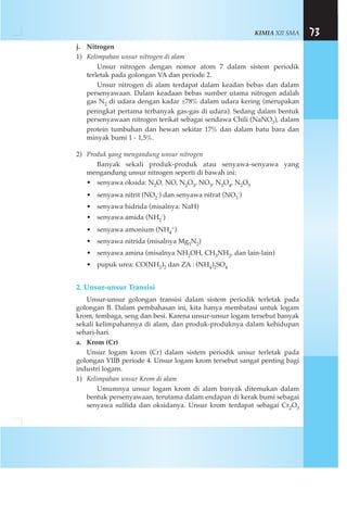 KIMIA XII SMA 73
j. Nitrogen
1) Kelimpahan unsur nitrogen di alam
Unsur nitrogen dengan nomor atom 7 dalam sistem periodik
terletak pada golongan VA dan periode 2.
Unsur nitrogen di alam terdapat dalam keadan bebas dan dalam
persenyawaan. Dalam keadaan bebas sumber utama nitrogen adalah
gas N2 di udara dengan kadar ±78% dalam udara kering (merupakan
peringkat pertama terbanyak gas-gas di udara). Sedang dalam bentuk
persenyawaan nitrogen terikat sebagai sendawa Chili (NaNO3), dalam
protein tumbuhan dan hewan sekitar 17% dan dalam batu bara dan
minyak bumi 1 - 1,5%.
2) Produk yang mengandung unsur nitrogen
Banyak sekali produk-produk atau senyawa-senyawa yang
mengandung unsur nitrogen seperti di bawah ini:
• senyawa oksida: N2O, NO, N2O3, NO3, N2O4, N2O5
• senyawa nitrit (NO2
-) dan senyawa nitrat (NO3
-)
• senyawa hidrida (misalnya: NaH)
• senyawa amida (NH2
-)
• senyawa amonium (NH4
+)
• senyawa nitrida (misalnya Mg3N2)
• senyawa amina (misalnya NH2OH, CH3NH2, dan lain-lain)
• pupuk urea: CO(NH2)2 dan ZA : (NH4)2SO4
2. Unsur-unsur Transisi
Unsur-unsur golongan transisi dalam sistem periodik terletak pada
golongan B. Dalam pembahasan ini, kita hanya membatasi untuk logam
krom, tembaga, seng dan besi. Karena unsur-unsur logam tersebut banyak
sekali kelimpahannya di alam, dan produk-produknya dalam kehidupan
sehari-hari.
a. Krom (Cr)
Unsur logam krom (Cr) dalam sistem periodik unsur terletak pada
golongan VIIB periode 4. Unsur logam krom tersebut sangat penting bagi
industri logam.
1) Kelimpahan unsur Krom di alam
Umumnya unsur logam krom di alam banyak ditemukan dalam
bentuk persenyawaan, terutama dalam endapan di kerak bumi sebagai
senyawa sulfida dan oksidanya. Unsur krom terdapat sebagai Cr2O3
 