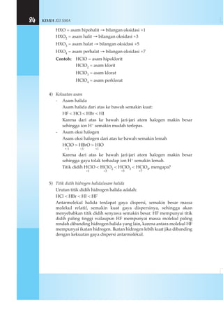 KIMIA XII SMA84
HXO = asam hipohalit → bilangan oksidasi +1
HXO2 = asam halit → bilangan oksidasi +3
HXO3 = asam halat → bilangan oksidasi +5
HXO4 = asam perhalat → bilangan oksidasi +7
Contoh: HClO = asam hipoklorit
HClO2 = asam klorit
HClO3 = asam klorat
HClO4 = asam perklorat
4) Kekuatan asam
- Asam halida
Asam halida dari atas ke bawah semakin kuat:
HF < HCl < HBr < HI
Karena dari atas ke bawah jari-jari atom halogen makin besar
sehingga ion H+ semakin mudah terlepas.
- Asam oksi halogen
Asam oksi halogen dari atas ke bawah semakin lemah
HClO > HBrO > HIO
+ 1 +1 +1
Karena dari atas ke bawah jari-jari atom halogen makin besar
sehingga gaya tolak terhadap ion H+ semakin lemah.
Titik didih HClO < HClO2 < HClO3 < HClO4, mengapa?
+1 +3 +5 +7
5) Titik didih hidrogen halida/asam halida
Urutan titik didih hidrogen halida adalah:
HCl < HBr < HI < HF
Antarmolekul halida terdapat gaya dispersi, semakin besar massa
molekul relatif, semakin kuat gaya dispersinya, sehingga akan
menyebabkan titik didih senyawa semakin besar. HF mempunyai titik
didih paling tinggi walaupun HF mempunyai massa molekul paling
rendah dibanding hidrogen halida yang lain, karena antara molekul HF
mempunyai ikatan hidrogen. Ikatan hidrogen lebih kuat jika dibanding
dengan kekuatan gaya dispersi antarmolekul.
 
