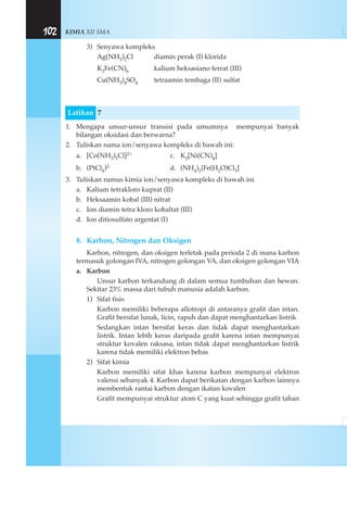 KIMIA XII SMA102
3) Senyawa kompleks
Ag(NH3)2Cl diamin perak (I) klorida
K3Fe(CN)6 kalium heksasiano ferrat (III)
Cu(NH3)4SO4 tetraamin tembaga (II) sulfat
Latihan 7
1. Mengapa unsur-unsur transisi pada umumnya mempunyai banyak
bilangan oksidasi dan berwarna?
2. Tuliskan nama ion/senyawa kompleks di bawah ini:
a. [Co(NH3)5Cl]2+ c. K2[Ni(CN)4]
b. (PtCl4)2- d. (NH4)2{Fe(H2O)Cl5]
3. Tuliskan rumus kimia ion/senyawa kompleks di bawah ini
a. Kalium tetrakloro kuprat (II)
b. Heksaamin kobal (III) nitrat
c. Ion diamin tetra kloro kobaltat (III)
d. Ion ditiosulfato argentat (I)
8. Karbon, Nitrogen dan Oksigen
Karbon, nitrogen, dan oksigen terletak pada perioda 2 di mana karbon
termasuk golongan IVA, nitrogen golongan VA, dan oksigen golongan VIA
a. Karbon
Unsur karbon terkandung di dalam semua tumbuhan dan hewan.
Sekitar 23% massa dari tubuh manusia adalah karbon.
1) Sifat fisis
Karbon memiliki beberapa allotropi di antaranya grafit dan intan.
Grafit bersifat lunak, licin, rapuh dan dapat menghantarkan listrik
Sedangkan intan bersifat keras dan tidak dapat menghantarkan
listrik. Intan lebih keras daripada grafit karena intan mempunyai
struktur kovalen raksasa, intan tidak dapat menghantarkan listrik
karena tidak memiliki elektron bebas
2) Sifat kimia
Karbon memiliki sifat khas karena karbon mempunyai elektron
valensi sebanyak 4. Karbon dapat berikatan dengan karbon lainnya
membentuk rantai karbon dengan ikatan kovalen
Grafit mempunyai struktur atom C yang kuat sehingga grafit tahan
 
