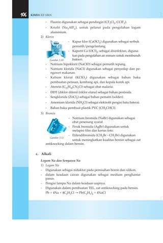 KIMIA XII SMA106
- Fluorin digunakan sebagai pendingin (CF2Cl2, CCIF3).
- Kriolit (Na3AIF6), untuk pelarut pada pengolahan logam
aluminium.
2) Klorin
- Kapur klor (CaOCl2) digunakan sebagai serbuk
pemutih/pengelantang.
- Kaporit Ca (OCl)2, sebagai disinfektan, diguna-
kan pada pengolahan air minum untuk membunuh
bakteri.
- Natrium hipoklorit (NaClO) sebagai pemutih tepung.
- Natrium klorida (NaCl) digunakan sebagai penyedap dan pe-
ngawet makanan.
- Kalium klorat (KClO3) digunakan sebagai bahan baku
pembuatan petasan, kembang api, dan kepala korek api.
- Atenrin (C23H30CN3Cl) sebagai obat malaria.
- DDT (diklor difenil triklor etana) sebagai bahan pestisida.
- Sengklorida (ZnCl2) sebagai bahan pematri (solder).
- Amonium klorida (NH4Cl) sebagai elektrolit pengisi batu baterai.
- Bahan baku pembuat plastik PVC (CH2CHCl).
3) Bromin
- Natrium bromida (NaBr) digunakan sebagai
obat penenang syaraf.
- Perak bromida (AgBr) digunakan untuk
melapisi film dan kertas foto.
- Etilendibromida (CH2Br - CH2Br) digunakan
untuk meningkatkan kualitas bensin sebagai zat
antiknocking dalam bensin.
c. Alkali
Logam Na dan Senyawa Na
1) Logam Na
- Digunakan sebagai reduktor pada pemisahan boron dan silikon.
- dalam keadaan cairan digunakan sebagai medium penghantar
panas.
- Pengisi lampu Na dalam keadaan uapnya.
- Digunakan dalam pembuatan TEL, zat antiknocking pada bensin.
Pb + 4Na + 4C2H5Cl → Pb(C2H5)4 + 4NaCl
Gambar 3.10
Gambar 3.11
 