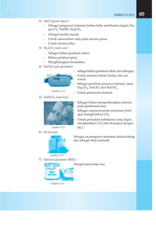 KIMIA XII SMA 107
2) NaCl (garam dapur)
- Sebagai pengawet makanan bahan baku pembuatan logam Na,
gas Cl2, NaOH, Na2CO3.
- Sebagai bumbu masak.
- Untuk mencairkan salju pada musim panas.
- Untuk larutan infus.
3) Na2CO3 (soda cuci)
- Sebagai bahan pembuat sabun.
- Bahan pembuat gelas.
- Menghilangkan kesadahan.
4) NaOH (soda api)/sabun
- sebagai bahan pembuat sabun dan detergen.
- Untuk industri tekstil, kertas, dan zat
warna.
- Sebagai pembuat senyawa natrium, yaitu
Na2CO3, NaClO, dan NaClO3.
- Untuk pemurnian bauksit.
5) NaHCO3 (soda kue)
- Sebagai bahan mengembangkan adonan
pada pembuatan kue.
- Sebagai campuran pada minuman botol
agar menghasilkan CO2.
- Untuk pemadam kebakaran yang dapat
menghasilkan CO2 bila dicampur dengan
HCl.
6) Na benzoat
Sebagai zat pengawet makanan dalam kaleng
dan sebagai obat reumatik.
Gambar 3.14
7) Natrium glutamat (MSG)
Sebagai penyedap rasa.
Gambar 3.15
Gambar 3.12
Gambar 3.13
 