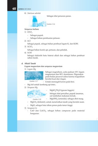 KIMIA XII SMA108
8) Natrium salisilat
Sebagai obat penurun panas.
Gambar 3.16
Senyawa kalium
1) KNO3
- Sebagai pupuk.
- Sebagai bahan pembuatan petasan.
2) KCl
Sebagai pupuk, sebagai bahan pembuat logam K, dan KOH.
3) KClO3
Sebagai bahan korek api, petasan, dan peledak.
4) KOH
Sebagai elektrolit batu baterai alkali dan sebagai bahan pembuat
sabun lunak.
d. Alkali Tanah
Logam magnesium dan senyawa magnesium
1) Logam Mg
- Sebagai magnalium, yaitu paduan 10% logam
magnesium dan 90% aluminium. Digunakan
pada badan pesawat udara karena magnalium
bersifat kuat dan ringan.
- Untuk mencegah korosi pada besi.
- Mg foil untuk kembang api tetes..
2) Senyawa Mg
- MgSO47H2O (garam Inggris)
- Sebagai obat pencahar, pupuk tanaman,
zat tambahan makanan ternak.
- Mg(OH)2 (antasida), sebagai obat maag.
- MgCO3 (dolomit), untuk menetralkan tanah yang bersifat asam.
- MgO, sebagai batu tahan panas pada tanur tinggi.
3) Senyawa Ca
- CaO dan CaCO3, sebagai bahan campuran pada material
bangunan.
Gambar 3.17
Gambar 3.18
 