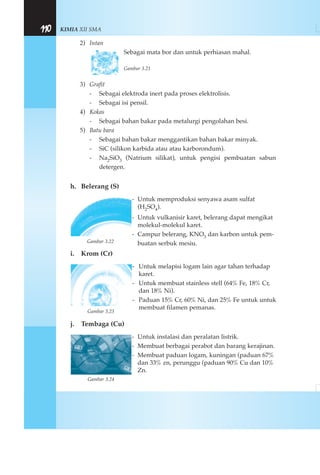 KIMIA XII SMA110
2) Intan
Sebagai mata bor dan untuk perhiasan mahal.
Gambar 3.21
3) Grafit
- Sebagai elektroda inert pada proses elektrolisis.
- Sebagai isi pensil.
4) Kokas
- Sebagai bahan bakar pada metalurgi pengolahan besi.
5) Batu bara
- Sebagai bahan bakar menggantikan bahan bakar minyak.
- SiC (silikon karbida atau atau karborondum).
- Na2SiO3 (Natrium silikat), untuk pengisi pembuatan sabun
detergen.
h. Belerang (S)
- Untuk memproduksi senyawa asam sulfat
(H2SO4).
- Untuk vulkanisir karet, belerang dapat mengikat
molekul-molekul karet.
- Campur belerang, KNO3 dan karbon untuk pem-
buatan serbuk mesiu.
i. Krom (Cr)
- Untuk melapisi logam lain agar tahan terhadap
karet.
- Untuk membuat stainless stell (64% Fe, 18% Cr,
dan 18% Ni).
- Paduan 15% Cr, 60% Ni, dan 25% Fe untuk untuk
membuat filamen pemanas.
j. Tembaga (Cu)
- Untuk instalasi dan peralatan listrik.
- Membuat berbagai perabot dan barang kerajinan.
- Membuat paduan logam, kuningan (paduan 67%
dan 33% zn, perunggu (paduan 90% Cu dan 10%
Zn.
Gambar 3.22
Gambar 3.23
Gambar 3.24
 