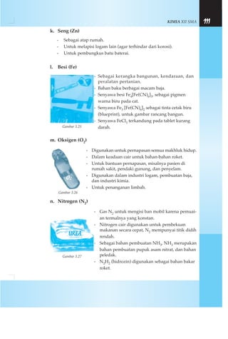 KIMIA XII SMA 111
k. Seng (Zn)
- Sebagai atap rumah.
- Untuk melapisi logam lain (agar terhindar dari korosi).
- Untuk pembungkus batu baterai.
l. Besi (Fe)
- Sebagai kerangka bangunan, kendaraan, dan
peralatan pertanian.
- Bahan baku berbagai macam baja.
- Senyawa besi Fe4[Fe(CN)6]3, sebagai pigmen
warna biru pada cat.
- Senyawa Fe3 [Fe(CN)6]2 sebagai tinta cetak biru
(blueprint), untuk gambar rancang bangun.
- Senyawa FeCl3 terkandung pada tablet kurang
darah.
m. Oksigen (O2)
- Digunakan untuk pernapasan semua makhluk hidup.
- Dalam keadaan cair untuk bahan-bahan roket.
- Untuk bantuan pernapasan, misalnya pasien di
rumah sakit, pendaki gunung, dan penyelam.
- Digunakan dalam industri logam, pembuatan baja,
dan industri kimia.
- Untuk penanganan limbah.
n. Nitrogen (N2)
- Gas N2 untuk mengisi ban mobil karena pemuai-
an termalnya yang konstan.
- Nitrogen cair digunakan untuk pembekuan
makanan secara cepat, N2 mempunyai titik didih
rendah.
- Sebagai bahan pembuatan NH3, NH3 merupakan
bahan pembuatan pupuk asam nitrat, dan bahan
peledak.
- N2H2 (hidrozin) digunakan sebagai bahan bakar
roket.
Gambar 3.25
Gambar 3.26
Gambar 3.27
 