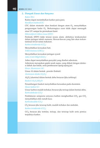 KIMIA XII SMA112
2. Dampak Unsur dan Senyawa
Radon (Rn)
Radon dapat menimbulkan kanker paru-paru.
Klorofluoro karbon/CFC
CFC dalam stratosfer akan berekasi dengan atom O3, menyebabkan
pengurangan kadar O3. Berkurangnya ozon tidak dapat mencegah
sinar UV sampai ke permukaan bumi
Dikrorodifenil trikloro etana (DDT)
Pestisida (DDT) tidak terurai secara alami, akibatnya terakumulasi
dalam jaringan tubuh manusia. Hewan-hewan yang lain akan terkon-
taminasi lewat rantai makanan.
Karbon tetraklorida (CCl4)
Menyebabkan kerusakan hati.
Triklorometana (CHCl3)
Menyebabkan kerusakan jaringan syaraf.
Asbes (CaO.3MgO.4SiO2)
Asbes dapat menyebabkan penyakit yang disebut asbestosis.
Asbestosis merupakan gejala sesak napas, yang diikuti dengan ekskre-
si dahak dan batuk, serta pembesaran ujung-ujung jari.
Unsur Aluminium (Al)
Unsur Al dalam bentuk powder (bubuk).
Aluminium oksida (Al2O3)
Al2O3 (alumina) dalam bentuk debu beracun (jika terhirup)
Bauksit (Al2O3XH2O)
Penambangan bauksit menyebabkan kerusakan pada ekosistem.
Unsur karbon (C)
Unsur karbon mudah terbakar, beracun jika terisap dalam bentuk debu.
Karbondioksida (CO2)
Pembakaran sempurna senyawa karbon menghasilkan CO2, gas CO2
menyebabkan efek rumah kaca.
Karbondisulfida (CS2)
CS2 beracun jika terserap kulit, mudah terbakar dan meledak.
Karbon tetraklorida (CCl4)
CCl4 beracun jika tertelan, terisap, dan terserap kulit serta pemicu
terjadinya kanker.
 