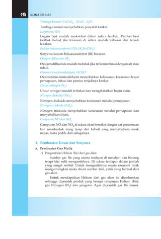 KIMIA XII SMA114
Tembaga kromat (CuCrO4 . 2CuO . 22H)
Tembaga kromat menyebabkan penyakit kanker.
Logam besi (Fe)
Logam besi mudah teroksidasi dalam udara lembab. Partikel besi
(serbuk halus) jika tersusun di udara mudah terbakar dan terjadi
ledakan.
Kalium heksasianoferrat (III), [K3Fe(CN)6]
Senyawa kalium heksasianoferrat (III) beracun.
Oksigen difluorida OF2
Oksigen difluorida mudah meledak jika terkontaminasi dengan air atau
udara.
Oksimetilena formaldehyda, HCHO
Oksimetilena formaldehyda menyebabkan kebakaran, keracunan lewat
pernapasan, iritasi dan pemicu terjadinya kanker.
Unsur nitrogen (N2)
Unsur nitrogen mudah terbakar dan mengakibatkan hujan asam.
Nitrogen dioksida (NO2)
Nitrogen dioksida menyebabkan keracunan melalui pernapasan.
Nitrogen trioksida (NO3)
Nitrogen trioksida menyebabkan keracunan melalui pernapasan dan
menyebabkan iritasi.
Campuran NO dan NO2
Campuran NO dan NO2 di udara akan bereaksi dengan zat pencernaan
lain membentuk smog (asap dan kabut) yang menyebabkan sesak
napas, mata pedih, dan sebagainya.
3. Pembuatan Unsur dan Senyawa
a. Pembuatan Gas Mulia
1) Pengambilan Helium (He) dari gas alam
Sumber gas He yang utama terdapat di matahari dan bintang
tetapi kita sulit mengambilnya. Di udara terdapat dalam jumlah
yang sangat sedikit. Untuk mengambilnya secara ekonomi tidak
menguntungkan maka dicari sumber lain, yaitu yang berasal dari
gas alam.
Untuk mendapatkan Helium dari gas alam ini diembunkan
sehingga diperoleh produk yang berupa campuran Helium (He),
gas Nitrogen (N2) dan pengotor. Agar diperoleh gas He murni,
 