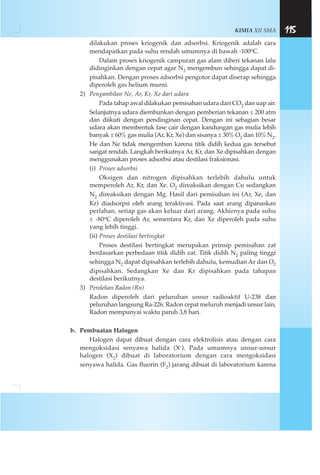 KIMIA XII SMA 115
dilakukan proses kriogenik dan adsorbsi. Kriogenik adalah cara
mendapatkan pada suhu rendah umumnya di bawah -100oC.
Dalam proses kriogenik campuran gas alam diberi tekanan lalu
didinginkan dengan cepat agar N2 mengembun sehingga dapat di-
pisahkan. Dengan proses adsorbsi pengotor dapat diserap sehingga
diperoleh gas helium murni.
2) Pengambilan Ne, Ar, Kr, Xe dari udara
Pada tahap awal dilakukan pemisahan udara dari CO2 dan uap air.
Selanjutnya udara diembunkan dengan pemberian tekanan ± 200 atm
dan diikuti dengan pendinginan cepat. Dengan ini sebagian besar
udara akan membentuk fase cair dengan kandungan gas mulia lebih
banyak ± 60% gas mulia (Ar, Kr, Xe) dan sisanya ± 30% O2 dan 10%N2.
He dan Ne tidak mengembun karena titik didih kedua gas tersebut
sangat rendah. Langkah berikutnya Ar, Kr, dan Xe dipisahkan dengan
menggunakan proses adsorbsi atau destilasi fraksionasi.
(i) Proses adsorbsi
Oksigen dan nitrogen dipisahkan terlebih dahulu untuk
memperoleh Ar, Kr, dan Xe. O2 direaksikan dengan Cu sedangkan
N2 direaksikan dengan Mg. Hasil dari pemisahan ini (Ar, Xe, dan
Kr) diadsorpsi oleh arang teraktivasi. Pada saat arang dipanaskan
perlahan, setiap gas akan keluar dari arang. Akhirnya pada suhu
± -80oC diperoleh Ar, sementara Kr, dan Xe diperoleh pada suhu
yang lebih tinggi.
(ii) Proses destilasi bertingkat
Proses destilasi bertingkat merupakan prinsip pemisahan zat
berdasarkan perbedaan titik didih zat. Titik didih N2 paling tinggi
sehingga N2 dapat dipisahkan terlebih dahulu, kemudian Ar dan O2
dipisahkan. Sedangkan Xe dan Kr dipisahkan pada tahapan
destilasi berikutnya.
3) Perolehan Radon (Rn)
Radon diperoleh dari peluruhan unsur radioaktif U-238 dan
peluruhan langsung Ra-226. Radon cepat meluruh menjadi unsur lain,
Radon mempunyai waktu paruh 3,8 hari.
b. Pembuatan Halogen
Halogen dapat dibuat dengan cara elektrolisis atau dengan cara
mengoksidasi senyawa halida (X-). Pada umumnya unsur-unsur
halogen (X2) dibuat di laboratorium dengan cara mengoksidasi
senyawa halida. Gas fluorin (F2) jarang dibuat di laboratorium karena
 