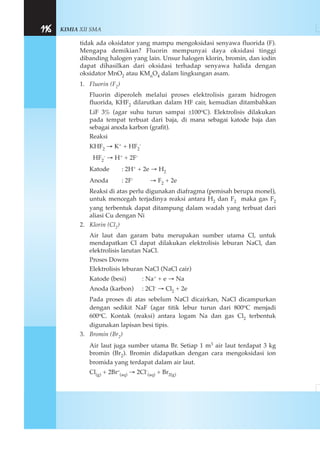 KIMIA XII SMA116
tidak ada oksidator yang mampu mengoksidasi senyawa fluorida (F).
Mengapa demikian? Fluorin mempunyai daya oksidasi tinggi
dibanding halogen yang lain. Unsur halogen klorin, bromin, dan iodin
dapat dihasilkan dari oksidasi terhadap senyawa halida dengan
oksidator MnO2 atau KMnO4 dalam lingkungan asam.
1. Fluorin (F2)
Fluorin diperoleh melalui proses elektrolisis garam hidrogen
fluorida, KHF2 dilarutkan dalam HF cair, kemudian ditambahkan
LiF 3% (agar suhu turun sampai ±100oC). Elektrolisis dilakukan
pada tempat terbuat dari baja, di mana sebagai katode baja dan
sebagai anoda karbon (grafit).
Reaksi
KHF2 → K+ + HF2
-
HF2
- → H+ + 2F-
Katode : 2H+ + 2e → H2
Anoda : 2F- → F2 + 2e
Reaksi di atas perlu digunakan diafragma (pemisah berupa monel),
untuk mencegah terjadinya reaksi antara H2 dan F2 maka gas F2
yang terbentuk dapat ditampung dalam wadah yang terbuat dari
aliasi Cu dengan Ni
2. Klorin (Cl2)
Air laut dan garam batu merupakan sumber utama Cl, untuk
mendapatkan Cl dapat dilakukan elektrolisis leburan NaCl, dan
elektrolisis larutan NaCl.
Proses Downs
Elektrolisis leburan NaCl (NaCl cair)
Katode (besi) : Na+ + e → Na
Anoda (karbon) : 2Cl- → Cl2 + 2e
Pada proses di atas sebelum NaCl dicairkan, NaCl dicampurkan
dengan sedikit NaF (agar titik lebur turun dari 800oC menjadi
600oC. Kontak (reaksi) antara logam Na dan gas Cl2 terbentuk
digunakan lapisan besi tipis.
3. Bromin (Br2)
Air laut juga sumber utama Br. Setiap 1 m3 air laut terdapat 3 kg
bromin (Br2). Bromin didapatkan dengan cara mengoksidasi ion
bromida yang terdapat dalam air laut.
Cl(g) + 2Br–
(aq) → 2Cl-
(aq) + Br2(g)
 