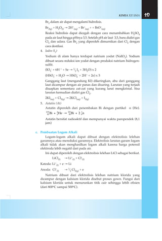 KIMIA XII SMA 117
Br2 dalam air dapat mengalami hidrolisis.
Br2(g) + H2O(l) → 2H+
(aq) + Br–
(aq) + + BrO–
(aq)
Reaksi hidrolisis dapat dicegah dengan cara menambahkan H2SO4
pada air laut hingga pHnya 3,5. Setelah pH air laut 3,5, baru dialiri gas
Cl2 dan udara. Gas Br2 yang diperoleh dimurnikan dari Cl2 dengan
cara destilasi.
4. Iodin (I2)
Yodium di alam hanya terdapat natrium yodat (NaIO3). Yodium
dibuat secara reduksi ion yodat dengan produksi natrium hidrogen-
sulfit.
(IO3
- + 6H + + Se → 1⁄2 I2 + 3H2O) x 2
(HSO3
- + H2O → HSO4
- + 2H+ + 2e) x 5
Ganggang laut (mengandung KI) dikeringkan, abu dari ganggang
laut dicampur dengan air panas dan disaring. Larutan yang terjadi
diuapkan sementara zat-zat yang kurang larut mengkristal. Sisa
larutan kemudian dialiri gas Cl2.
2KI(aq) + Cl2(g) → 2KCl(aq) + I2(g)
5. Astatin (At)
Astatin diperoleh dari penembakan Bi dengan partikel α (He).
Astatin bersifat radioaktif dan mempunyai waktu paropendek (8,1
jam)
c. Pembuatan Logam Alkali
Logam-logam alkali dapat dibuat dengan elektrolisis lelehan
garamnya atau mereduksi garamnya. Elektrolisis larutan garam logam
alkali tidak akan menghasilkan logam alkali karena harga potensil
elektroda lebih negatif dari pada air.
Ini dapat diperoleh dengan elektrolisis lelehan LiCl sebagai berikut.
LiCl(l) → Li+
(l) + Cl-
(l)
Katoda: Li+
(l) + e → Li
Anoda: Cl–
(l) → 1⁄2 Cl2(g) + e
Natrium dibuat dari elektrolisis lelehan natrium klorida yang
dicampur dengan kalsium klorida disebut proses gown. Fungsi dari
kalsium klorida untuk menurunkan titik cair sehingga lebih efisien
(dari 800oC sampai 500oC).
83
219
2
4
85
221
0
1
Bi He Bi 2 n+ → +
 