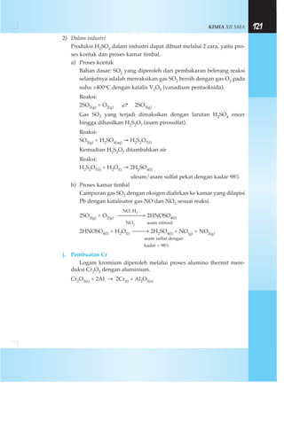 KIMIA XII SMA 121
2) Dalam industri
Produksi H2SO4 dalam industri dapat dibuat melalui 2 cara, yaitu pro-
ses kontak dan proses kamar timbal.
a) Proses kontak
Bahan dasar: SO2 yang diperoleh dari pembakaran belerang reaksi
selanjutnya adalah mereaksikan gas SO2 bersih dengan gas O2 pada
suhu ±400oC dengan katalis V2O5 (vanadium pentaoksida).
Reaksi:
2SO2(g) + O2(g)
→← 2SO3(g)
Gas SO3 yang terjadi direaksikan dengan larutan H2SO4 encer
hingga dihasilkan H2S2O7 (asam pirosulfat).
Reaksi:
SO3(g) + H2SO4(aq) → H2S2O7(l)
Kemudian H2S2O7 ditambahkan air
Reaksi:
H2S2O7(l) + H2O(l) → 2H2SO4(l)
uleum/asam sulfat pekat dengan kadar 98%
b) Proses kamar timbal
Campuran gas SO2 dengan oksigen dialirkan ke kamar yang dilapisi
Pb dengan katalisator gas NO dan NO2 sesuai reaksi.
NO, H2
2SO2(g) + O2(g) ⎯⎯⎯⎯→ 2HNOSO4(l)
NO2 asam nitrosil
2HNOSO4(l) + H2O(l) ⎯⎯→ 2H2SO4(l) + NO(g) + NO2(g)
asam sulfat dengan
kadar < 98%
j. Pembuatan Cr
Logam kromium diperoleh melalui proses alumino thermit mere-
duksi Cr2O3 dengan aluminium.
Cr2O3(s) + 2Al → 2Cr(l) + Al2O3(s)
 