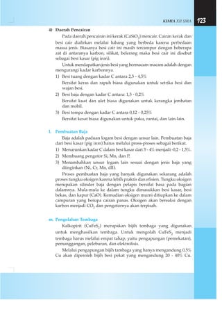 KIMIA XII SMA 123
4) Daerah Pencairan
Pada daerah pencairan ini kerak (CaSiO3) mencair. Cairan kerak dan
besi cair dialirkan melalui lubang yang berbeda karena perbedaan
massa jenis. Biasanya besi cair ini masih tercampur dengan beberapa
zat di antaranya karbon, silikat, belerang maka besi cair ini disebut
sebagai besi kasar (pig iron).
Untuk mendapatkan jenis besi yang bermacam-macam adalah dengan
mengurangi kadar karbonnya.
1) Besi tuang dengan kadar C antara 2,5 - 4,5%
Bersifat keras dan rapuh biasa digunakan untuk setrika besi dan
wajan besi.
2) Besi baja dengan kadar C antara: 1,5 - 0,2%
Bersifat kuat dan ulet biasa digunakan untuk kerangka jembatan
dan mobil.
3) Besi tempa dengan kadar C antara 0,12 - 0,25%
Bersifat kesat biasa digunakan untuk paku, rantai, dan lain-lain.
l. Pembuatan Baja
Baja adalah paduan logam besi dengan unsur lain. Pembuatan baja
dari besi kasar (pig iron) harus melalui pross-proses sebagai berikut.
1) Menurunkan kadar C dalam besi kasar dari 3 - 4% menjadi -0,2 - 1,5%.
2) Membuang pengotor Si, Mn, dan P.
3) Menambahkan unsur logam lain sesuai dengan jenis baja yang
diinginkan (Ni, Cr, Mn, dll).
Proses pembuatan baja yang banyak digunakan sekarang adalah
proses tungku oksigen karena lebih praktis dan efisien. Tungku oksigen
merupakan silinder baja dengan pelapis bersifat basa pada bagian
dalamnya. Mula-mula ke dalam tungku dimasukkan besi kasar, besi
bekas, dan kapur (CaO). Kemudian oksigen murni ditiupkan ke dalam
campuran yang berupa cairan panas. Oksigen akan bereaksi dengan
karbon menjadi CO2 dan pengotornya akan terpisah.
m. Pengolahan Tembaga
Kalkopirit (CuFeS2) merupakan bijih tembaga yang digunakan
untuk menghasilkan tembaga. Untuk mengolah CuFeS2 menjadi
tembaga harus melalui empat tahap, yaitu pengapungan (pemekatan),
pemanggangan, peleburan, dan elektrolisis.
Melalui pengapungan bijih tambaga yang hanya mengandung 0,5%
Cu akan diperoleh bijih besi pekat yang mengandung 20 - 40% Cu.
 