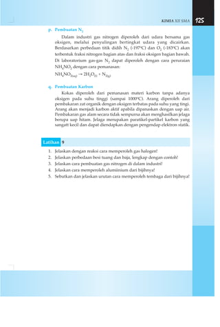 KIMIA XII SMA 125
p. Pembuatan N2
Dalam industri gas nitrogen diperoleh dari udara bersama gas
oksigen, melalui penyulingan bertingkat udara yang dicairkan.
Berdasarkan perbedaan titik didih N2 (-197oC) dan O2 (-183oC) akan
terbentuk fraksi nitrogen bagian atas dan fraksi oksigen bagian bawah.
Di laboratorium gas-gas N2 dapat diperoleh dengan cara peruraian
NH4NO2 dengan cara pemanasan:
NH4NO2(aq) → 2H2O(l) + N2(g)
q. Pembuatan Karbon
Kokas diperoleh dari pemanasan materi karbon tanpa adanya
oksigen pada suhu tinggi (sampai 1000oC). Arang diperoleh dari
pembakaran zat organik dengan oksigen terbatas pada suhu yang tingi.
Arang akan menjadi karbon aktif apabila dipanaskan dengan uap air.
Pembakaran gas alam secara tidak sempurna akan menghasilkan jelaga
berupa uap hitam. Jelaga merupakan paratikel-partikel karbon yang
sangatt kecil dan dapat diendapkan dengan pengendap elektron statik.
Latihan 9
1. Jelaskan dengan reaksi cara memperoleh gas halogen!
2. Jelaskan perbedaan besi tuang dan baja, lengkap dengan contoh!
3. Jelaskan cara pembuatan gas nitrogen di dalam industri!
4. Jelaskan cara memperoleh alumiinium dari bijihnya!
5. Sebutkan dan jelaskan urutan cara memperoleh tembaga dari bijihnya!
 