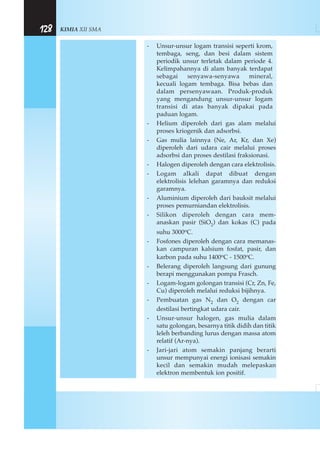 KIMIA XII SMA128
- Unsur-unsur logam transisi seperti krom,
tembaga, seng, dan besi dalam sistem
periodik unsur terletak dalam periode 4.
Kelimpahannya di alam banyak terdapat
sebagai senyawa-senyawa mineral,
kecuali logam tembaga. Bisa bebas dan
dalam persenyawaan. Produk-produk
yang mengandung unsur-unsur logam
transisi di atas banyak dipakai pada
paduan logam.
- Helium diperoleh dari gas alam melalui
proses kriogenik dan adsorbsi.
- Gas mulia lainnya (Ne, Ar, Kr, dan Xe)
diperoleh dari udara cair melalui proses
adsorbsi dan proses destilasi fraksionasi.
- Halogen diperoleh dengan cara elektrolisis.
- Logam alkali dapat dibuat dengan
elektrolisis lelehan garamnya dan reduksi
garamnya.
- Aluminium diperoleh dari bauksit melalui
proses pemurniandan elektrolisis.
- Silikon diperoleh dengan cara mem-
anaskan pasir (SiO2) dan kokas (C) pada
suhu 3000oC.
- Fosfones diperoleh dengan cara memanas-
kan campuran kalsium fosfat, pasir, dan
karbon pada suhu 1400oC - 1500oC.
- Belerang diperoleh langsung dari gunung
berapi menggunakan pompa Frasch.
- Logam-logam golongan transisi (Cr, Zn, Fe,
Cu) diperoleh melalui reduksi bijihnya.
- Pembuatan gas N2 dan O2 dengan car
destilasi bertingkat udara cair.
- Unsur-unsur halogen, gas mulia dalam
satu golongan, besarnya titik didih dan titik
leleh berbanding lurus dengan massa atom
relatif (Ar-nya).
- Jari-jari atom semakin panjang berarti
unsur mempunyai energi ionisasi semakin
kecil dan semakin mudah melepaskan
elektron membentuk ion positif.
 