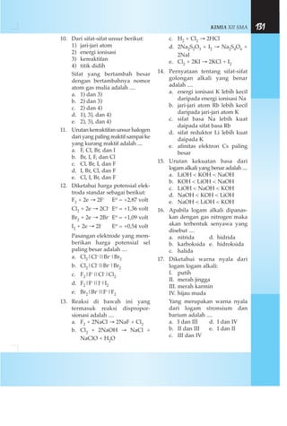 KIMIA XII SMA 131
10. Dari sifat-sifat unsur berikut:
1) jari-jari atom
2) energi ionisasi
3) kereaktifan
4) titik didih
Sifat yang bertambah besar
dengan bertambahnya nomor
atom gas mulia adalah ....
a. 1) dan 3)
b. 2) dan 3)
c. 2) dan 4)
d. 1), 3), dan 4)
e. 2), 3), dan 4)
11. Urutan kereaktifan unsur halogen
dari yang paling reaktif sampai ke
yang kurang reaktif adalah ....
a. F, Cl, Br, dan I
b. Br, I, F, dan Cl
c. Cl, Br, I, dan F
d. I, Br, Cl, dan F
e. Cl, I, Br, dan F
12. Diketahui harga potensial elek-
troda standar sebagai berikut:
F2 + 2e → 2F- Eo = +2,87 volt
Cl2 + 2e → 2Cl- Eo = +1,36 volt
Br2 + 2e → 2Br- Eo = +1,09 volt
I2 + 2e → 2I- Eo = +0,54 volt
Pasangan elektrode yang mem-
berikan harga potensial sel
paling besar adalah ....
a. Cl2|Cl–||Br-|Br2
b. Cl2|Cl-||Br-|Br2
c. F2|F-||Cl-|Cl2
d. F2|F-||I-|I2
e. Br2|Br-||F-|F2
13. Reaksi di bawah ini yang
termasuk reaksi dispropor-
sionasi adalah ....
a. F2 + 2NaCl → 2NaF + Cl2
b. Cl2 + 2NaOH → NaCl +
NaClO + H2O
c. H2 + Cl2 → 2HCl
d. 2Na2S2O3 + I2 → Na2S4O6 +
2NaI
e. Cl2 + 2KI → 2KCl + I2
14. Pernyataan tentang sifat-sifat
golongan alkali yang benar
adalah ....
a. energi ionisasi K lebih kecil
daripada energi ionisasi Na
b. jari-jari atom Rb lebih kecil
daripada jari-jari atom K
c. sifat basa Na lebih kuat
daipada sifat basa Rb
d. sifat reduktor Li lebih kuat
daipada K
e. afinitas elektron Cs paling
besar
15. Urutan kekuatan basa dari
logam alkali yang benar adalah ....
a. LiOH < KOH < NaOH
b. KOH < LiOH < NaOH
c. LiOH < NaOH < KOH
d. NaOH < KOH < LiOH
e. NaOH < LiOH < KOH
16. Apabila logam alkali dipanas-
kan dengan gas nitrogen maka
akan terbentuk senyawa yang
disebut ....
a. nitrida d. hidrida
b. karboksida e. hidroksida
c. halida
17. Diketahui warna nyala dari
logam logam alkali:
I. putih
II. merah jingga
III. merah karmin
IV. hijau muda
Yang merupakan warna nyala
dari logam stronsium dan
barium adalah ....
a. I dan III d. I dan IV
b. II dan III e. I dan II
c. III dan IV
 