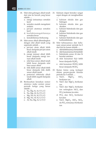 KIMIA XII SMA132
18. Sifat-sifat golongan alkali tanah
dari atas ke bawah yang benar
adalah ....
a. energi ionisasinya semakin
kecil
b. semakin mudah mengalami
reduksi
c. jari-jari atomnya semakin
kecil
d. keelektronegatifannya
semakin besar
e. kereaktifannya berkurang
19. Sifat unsur alkali dibandingkan
dengan sifat alkali tanah yang
seperiode adalah ....
a. jari-jari atom alkali lebih
besar daripada jari-jari atom
alkali tanah
b. energi ionisasi alkali lebih
besar daripada energi ion-
isasi alkali tanah
c. sifat basa unsur alkali tanah
lebih besar daripada sifat
basa unsur alkali
d. titik didih unsur alkali lebih
besar daripada titik didih
unsur alkali tanah
e. potensial elektroda alkali
tanah lebih negatif daripada
alkali
20. Berdasarkan kenaikan nomor
atomnya maka urutan unsur
periode ketiga yang benar
adalah ....
a. Na, Mg, Si, Al, P, S, Cl
b. Na, Mg, Al, Si, P, S, Cl
c. Mg, Na, Si, Al, P, S, Cl
d. Mg, Na, Al, Si, S, P, Cl
e. Al, Na, Mg, Si, S, P, Cl
21. Kalsium dapat bereaksi sangat
cepat dengan air menghasilkan
....
a. kalsium oksida dan gas
hidrogen
b. kalsium oksida dan gas
oksiden
c. kalsium hidroksida dan gas
oksigen
d. kalsium hidroksida dan gas
hidrogen
e. kalsium hidroksida dan gas
karbondioksida
22. Sifat kebasaannya dan keba-
saan unsur-unsur periode ke-3
dari kiri ke kanan adalah ....
a. sifat kebebasannya bertambah
b. sifat keasamannya bertambah
c. hidroksida unsur Al dan Si
bersifat amfoten
d. sifat keasaman H2S lebih
besar daripada H2SO4
e. sifat keasaman HClO3 lebih
besar daripada HClO4
23. Ikatan kimia yang terdapat
dalam garam-garam klorida
periode ke-3 adalah ....
a. NaCl, MgCl2, AlCl3
berikatan ion
b. NaCl dan MgCl2 berikatan
ion
c. NaCl dan MgCl2 berikatan
ion sedangkan AlCl3 dan
PCl5 berikatan kovalen
d. PCl5 dan SiCl4 berikatan
kovalen
e. NaCl, MgCl2, AlCl3, SiCl4,
da PCl5 semuanya berikatan
ion
 