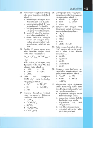 KIMIA XII SMA 133
24. Pernyataan yang benar tentang
sifat unsur transisi periode ke-4
adalah ....
a. mempunyai bilangan oksi-
dasi lebih dari satu macam
b. mempunyai orbital d yang
penuh kecuali Cu dan Zn
c. ada yang bersifat logam dan
ada yang bersifat nonlogam
d. untuk Cr dan Cu mempu-
nyai bilangan oksidasi +3
e. dapat berikatan dengan
unsur lain dengan mele-
paskan atau mengikat elek-
tron-elektron pada kulit ter-
luar
25. Apabila 13 gram logam seng
habis bereaksi dengan asam
sulfat encer sesuai reaksi:
Zn(s) + H2SO4(aq) → ZnSO4(aq) +
H2(g)
Maka volum gas hidrogen yang
diperoleh pada suhu 0oC dan
tekanan 1 atm adalah ....
a. 1,12 L d. 11,2 L
b. 2,24 L e. 22,4 L
c. 4,48 L
26. Pada ion kompleks
{Cr(NH3)4}
2+ yang bertindak
sebagai ligan adalah ....
a. Cu2+ d. [NH3]4
2+
b. Cr+ e. Cu(NH3)4
c. NH3
27. Senyawa kompleks berikut
yang mempunyai bilangan
koordinasi enam adalah ....
a. K2PtCl4
b. Zn(NH3)4Cl2
c. K2PtCl6
d. Na3Ag(S2O3)2
e. Cr(NO3)4SO4
28. Golongan gas mulia yang diguna-
kan untuk membantu pernapasan
para penyelam adalah ....
a. helium d. kripton
b. neon e. xenon
c. argon
29. Senyawa dari halogen yang
digunakan untuk meningkat-
kan mutu bensin adalah ....
a. CF2Cl2
b. CHCl3
c. KClO3
d. NaBr
e. CH2Br = CH2Br
30. Pada proses elektrolisis lelehan
NaCl dengan elektroda grafit,
maka pada ikatan katoda
dihasilkan ....
a. gas Cl2
b. logam Na
c. gas H2
d. larutan basa
e. gas O2
31. Senyawa yang berfungsi se-
bagai bahan pengembang adonan
pada pembuatan kue adalah ....
a. Na2CO3 d. KCl
b. NaOH e. KClO3
c. NaHCO3
32. Magnesium dapat digunakan
untuk melindungi korosi pada
besi. Dari pernyataan di bawah
ini yang benar adalah ....
a. magnesium sebagai anoda
dan besi sebagai katoda
b. magnesium sebagai katoda
dan besi sebagai anoda
c. magnesium dan besi
sebagai anoda
d. besi dilapisi magnesium
e. potensial elektroda lebih
besar daripada besi
 