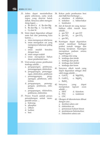 KIMIA XII SMA134
33. Asbes dapat menimbulkan
gejala asbestosis, yaitu sesak
napas yang disertai batuk
dahak. Senyawa asbes mengan-
dung logam ....
a. Be dan Ca d. Ba dan Mg
b. Be dan Mg e. Ca dan Mg
c. Ca dan Sr
34. Intan dapat digunakan sebagai
mata bor dan pemotong kaca
karena ....
a. intan mempunyai sifat keras
b. intan merupakan zat yang
mempunyai kekerasan paling
tinggi
c. intan mudah bereaksi
dengan kaca
d. intan sangat reaktif
e. intan merupakan bahan
dasar pembentuk kaca
35. Urut-urutan proses pembuatan
tembaga adalah ....
a. pengapungan, peleburan,
pemanggangan, elektrolisis
b. pengapungan, pemangga-
ngan, elektrolisis, peleburan
c. pemanggangan, peng-
apungan, peleburan, elek-
trolisis
d. pengapungan, pemang-
gangan, peleburan, elek-
trolisis
e. pengapungan, elektrolisis,
peleburan, elektrolisis
37. Proses Frasch adalah proses
penambangan untuk mem-
peroleh unsur ....
a. belerang
b. phosphor
c. silikon
d. karbon
e. besi
38. Kokas pada pembuatan besi
dari bijih besi berfungsi ....
a. oksidator d. inhibitor
b. reduktor e. bahan bakar
c. katalisator
39. Zat di bawah ini yang menye-
babkan effek rumah kaca
adalah ....
a. gas NO d. gas CO
b. gas SO2 e. gas CO2
c. gas SO3
40. Kuningan dapat digunakan
untuk membuat berbagai
prabot rumah tangga dan
barang kerajinan. Kuningan
merupakan paduan antara
logam-logam ....
a. embaga dan seng
b. tembaga dan timah
c. tembaga dan perak
d. tembaga dan timbal
e. tembaga dan krom
41. Senyawa alkali tanah yang
dapat digunakan sebagai obat
sakit magg adalah ....
a. CaCO3 d. Mg(OH)2
b. CaOCl2 e. MgSO4
c. BaSO4
42. Senyawa yang dapat
menipiskan lapisan ozon
adalah ....
a. DDT d. klorofom
b. PVC e. todoform
c. CFC
43. Oksigen di laboratorium dibuat
dengan cara ...
a. destilasi udara cair
b. elektrolisis air
c. pemanasan kalium klorat
d. pembakaran hidrokarbon
e. elektrolisis udara cair
 