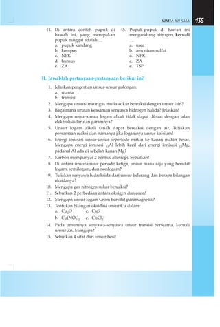 KIMIA XII SMA 135
44. Di antara contoh pupuk di
bawah ini, yang merupakan
pupuk tunggal adalah ....
a. pupuk kandang
b. kompos
c. NPK
d. humus
e. ZA
45. Pupuk-pupuk di bawah ini
mengandung nitrogen, kecuali
....
a. urea
b. amonium sulfat
c. NPK
c. ZA
e. TSP
II. Jawablah pertanyaan-pertanyaan berikut ini!
1. Jelaskan pengertian unsur-unsur golongan:
a. utama
b. transisi
2. Mengapa unsur-unsur gas mulia sukar bereaksi dengan unsur lain?
3. Bagaimana urutan keasaman senyawa hidrogen halida? Jelaskan!
4. Mengapa unsur-unsur logam alkali tidak dapat dibuat dengan jalan
elektrolisis larutan garamnya?
5. Unsur logam alkali tanah dapat bereaksi dengan air. Tuliskan
persamaan reaksi dan namanya jika logamnya unsur kalsium!
6. Energi ionisasi unsur-unsur seperiode makin ke kanan makin besar.
Mengapa energi ionisasi 13Al lebih kecil dari energi ionisasi 12Mg,
padahal Al ada di sebelah kanan Mg?
7. Karbon mempunyai 2 bentuk allotropi. Sebutkan!
8. Di antara unsur-unsur periode ketiga, unsur mana saja yang bersifat
logam, semilogam, dan nonlogam?
9. Tuliskan senyawa hidroksida dari unsur belerang dan berapa bilangan
oksidanya?
10. Mengapa gas nitrogen sukar bereaksi?
11. Sebutkan 2 perbedaan antara oksigen dan ozon!
12. Mengapa unsur logam Crom bersifat paramagnetik?
13. Tentukan bilangan oksidasi unsur Cu dalam:
a. Cu2O c. CuS
b. Cu(NO3)2 e. CuCl2
–
14. Pada umumnya senyawa-senyawa unsur transisi berwarna, kecuali
unsur Zn. Mengapa?
15. Sebutkan 4 sifat dari unsur besi!
 