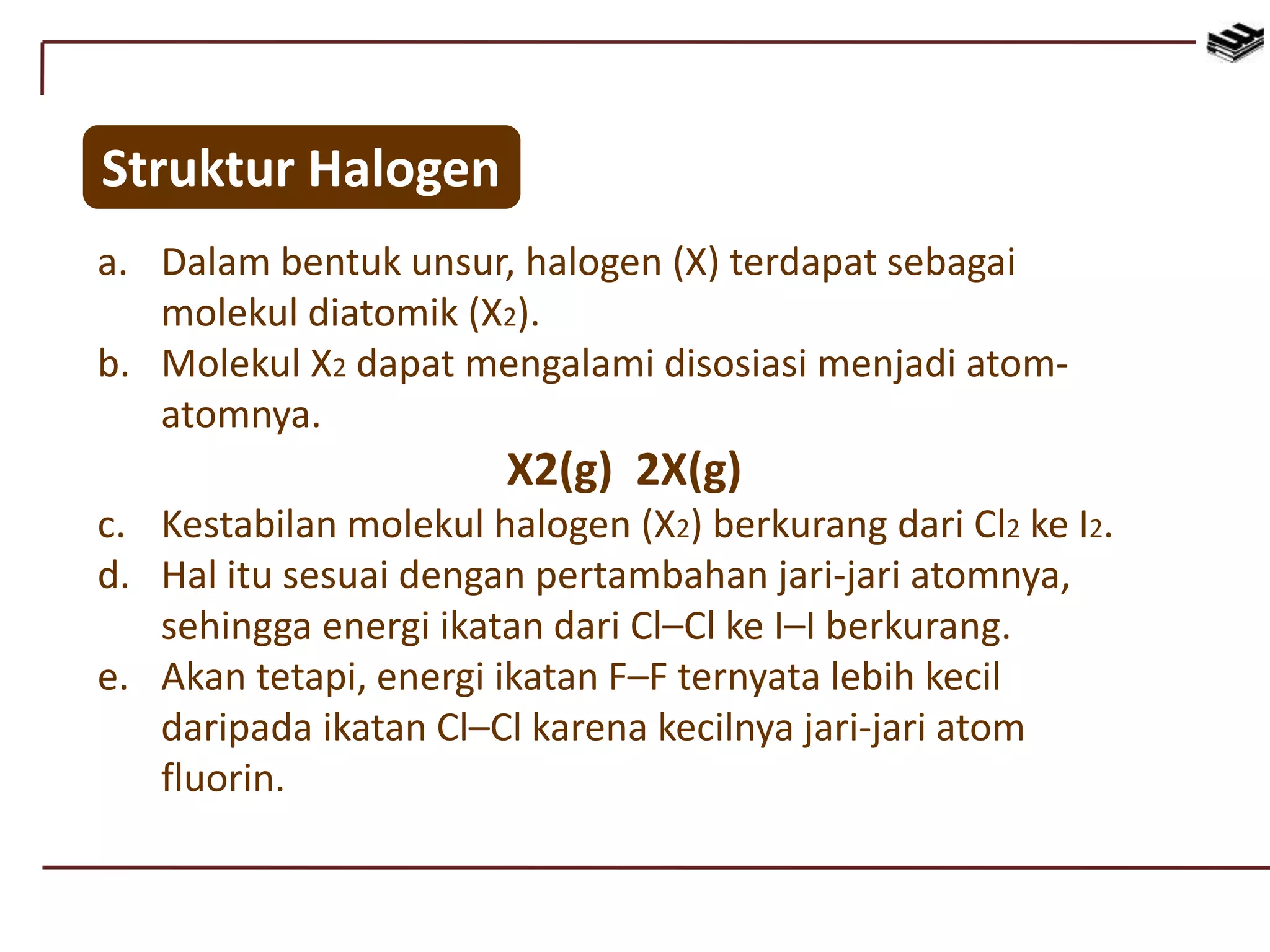 Struktur Halogen
a. Dalam bentuk unsur, halogen (X) terdapat sebagai
molekul diatomik (X2).
b. Molekul X2 dapat mengalami disosiasi menjadi atom-
atomnya.
X2(g) 2X(g)
c. Kestabilan molekul halogen (X2) berkurang dari Cl2 ke I2.
d. Hal itu sesuai dengan pertambahan jari-jari atomnya,
sehingga energi ikatan dari Cl–Cl ke I–I berkurang.
e. Akan tetapi, energi ikatan F–F ternyata lebih kecil
daripada ikatan Cl–Cl karena kecilnya jari-jari atom
fluorin.
 