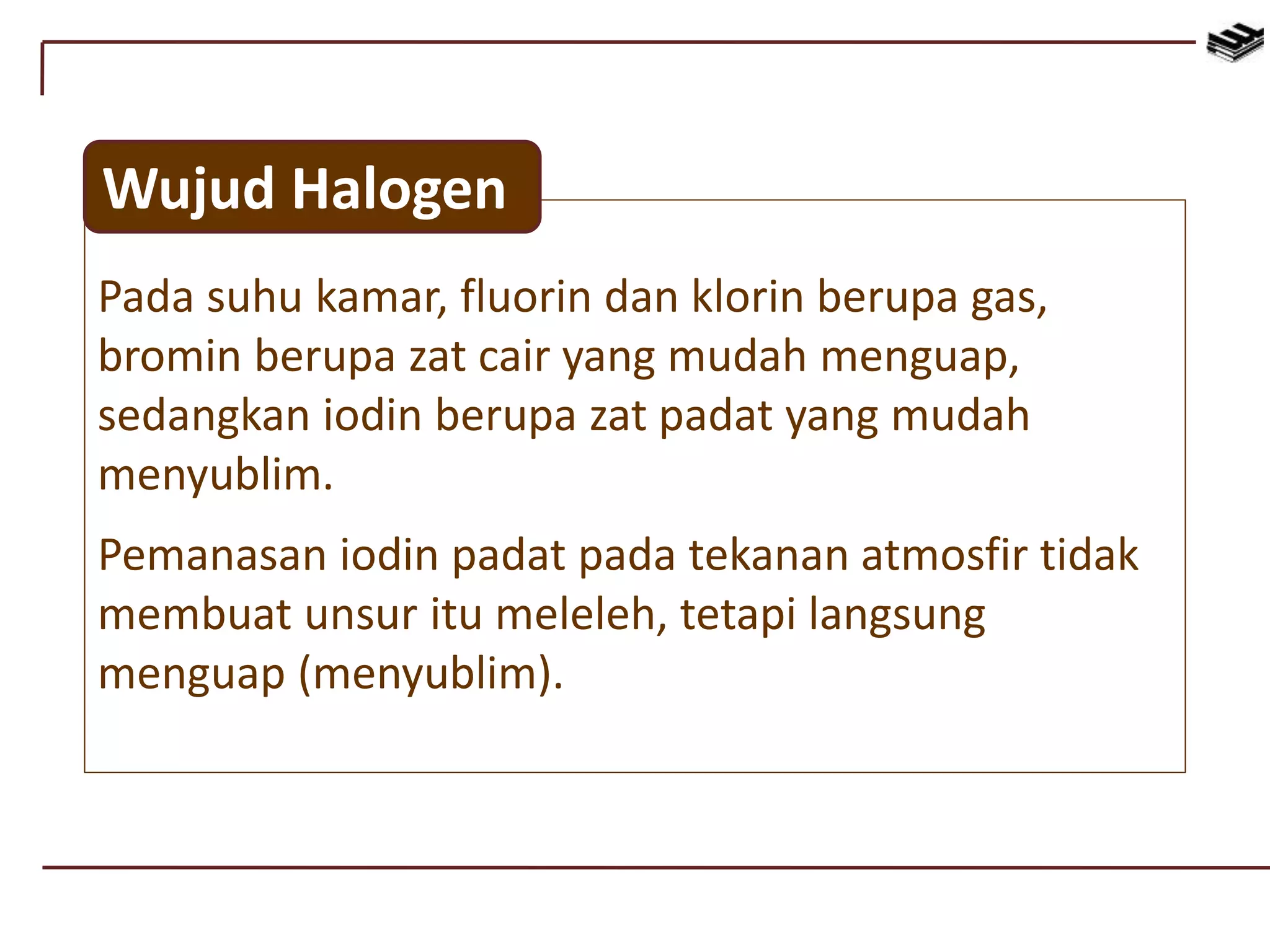 Pada suhu kamar, fluorin dan klorin berupa gas,
bromin berupa zat cair yang mudah menguap,
sedangkan iodin berupa zat padat yang mudah
menyublim.
Pemanasan iodin padat pada tekanan atmosfir tidak
membuat unsur itu meleleh, tetapi langsung
menguap (menyublim).
Wujud Halogen
 
