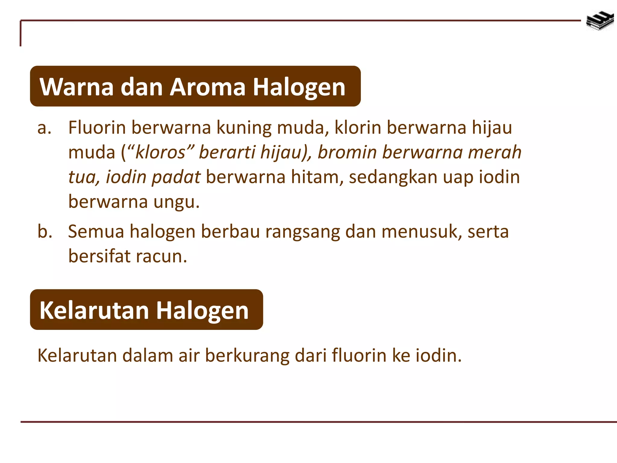 Warna dan Aroma Halogen
a. Fluorin berwarna kuning muda, klorin berwarna hijau
muda (“kloros” berarti hijau), bromin berwarna merah
tua, iodin padat berwarna hitam, sedangkan uap iodin
berwarna ungu.
b. Semua halogen berbau rangsang dan menusuk, serta
bersifat racun.
Kelarutan Halogen
Kelarutan dalam air berkurang dari fluorin ke iodin.
 