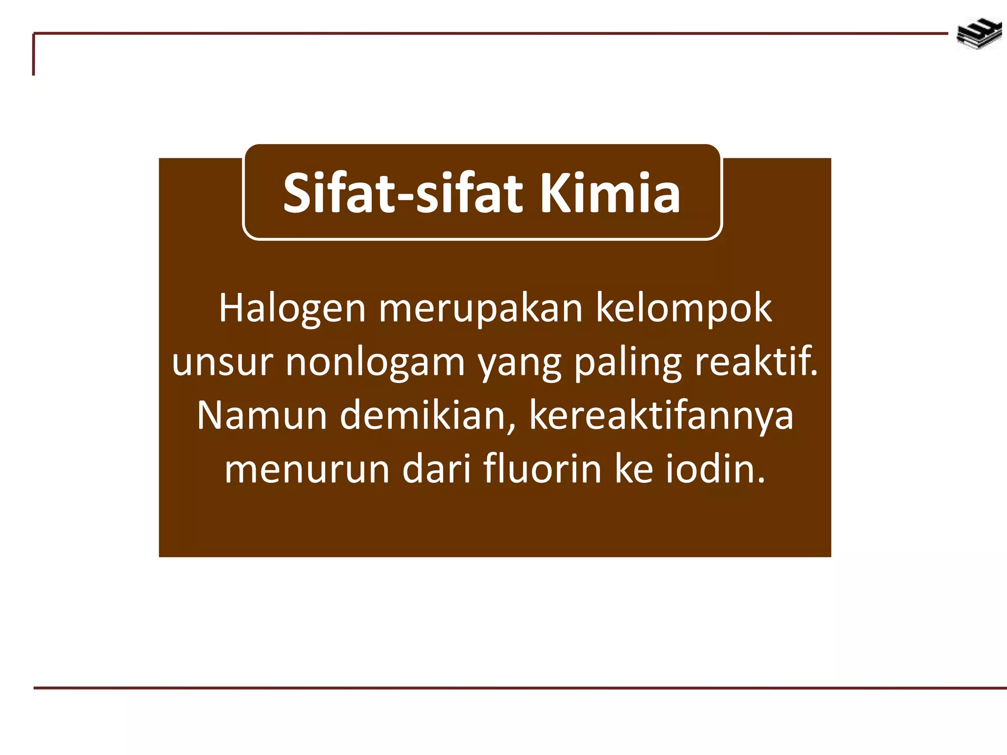 Halogen merupakan kelompok
unsur nonlogam yang paling reaktif.
Namun demikian, kereaktifannya
menurun dari fluorin ke iodin.
Sifat-sifat Kimia
 