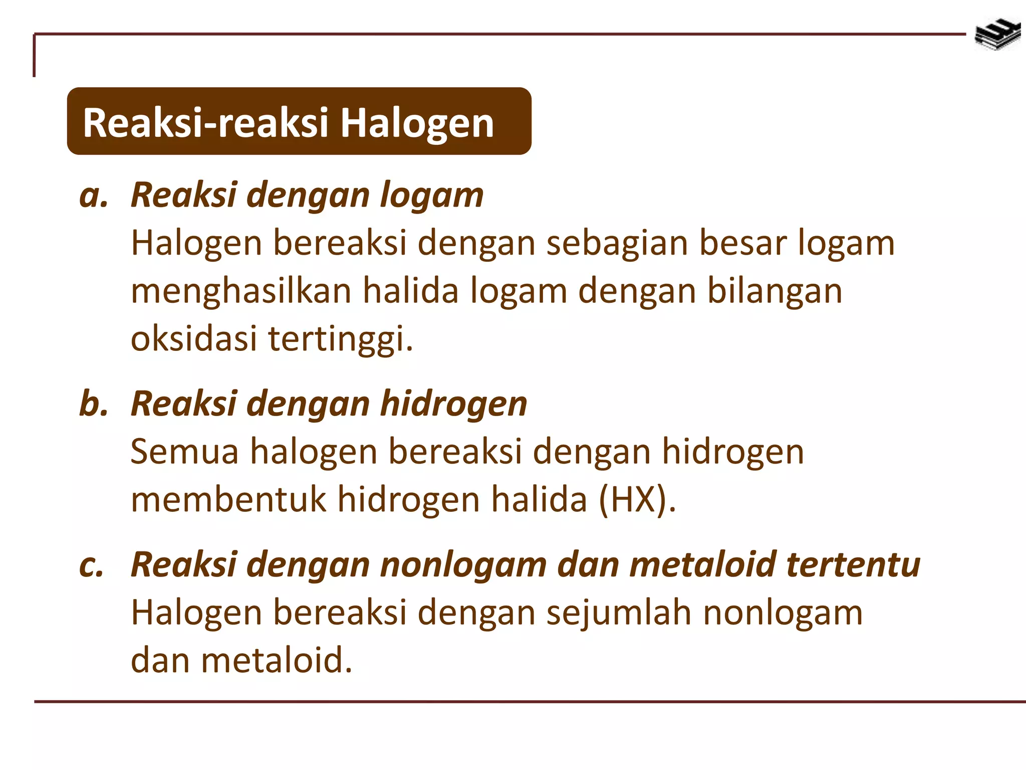 Reaksi-reaksi Halogen
a. Reaksi dengan logam
Halogen bereaksi dengan sebagian besar logam
menghasilkan halida logam dengan bilangan
oksidasi tertinggi.
b. Reaksi dengan hidrogen
Semua halogen bereaksi dengan hidrogen
membentuk hidrogen halida (HX).
c. Reaksi dengan nonlogam dan metaloid tertentu
Halogen bereaksi dengan sejumlah nonlogam
dan metaloid.
 