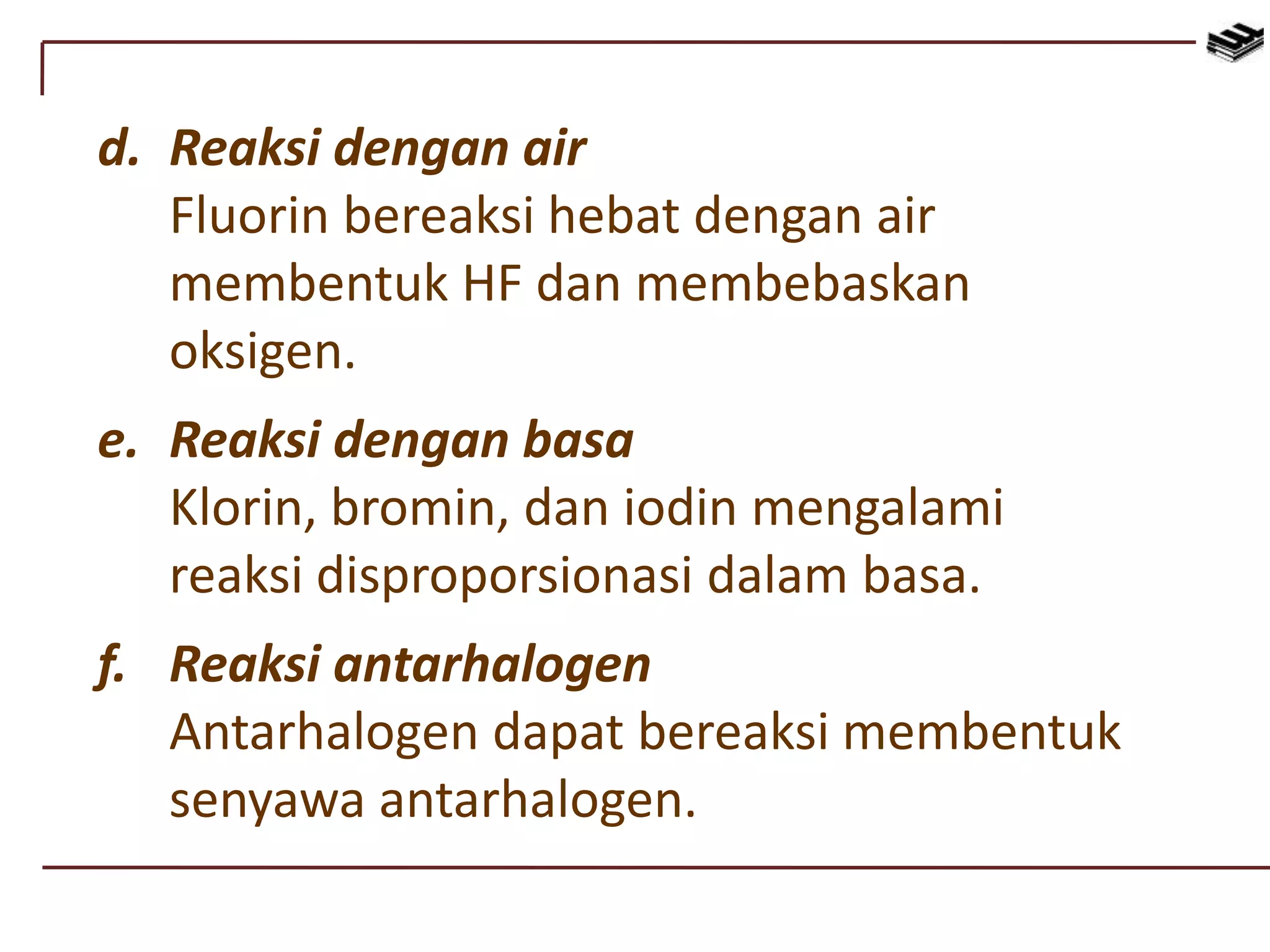 d. Reaksi dengan air
Fluorin bereaksi hebat dengan air
membentuk HF dan membebaskan
oksigen.
e. Reaksi dengan basa
Klorin, bromin, dan iodin mengalami
reaksi disproporsionasi dalam basa.
f. Reaksi antarhalogen
Antarhalogen dapat bereaksi membentuk
senyawa antarhalogen.
 