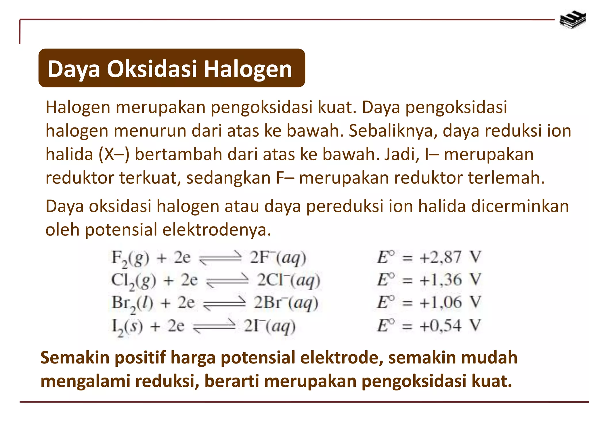 Daya Oksidasi Halogen
Halogen merupakan pengoksidasi kuat. Daya pengoksidasi
halogen menurun dari atas ke bawah. Sebaliknya, daya reduksi ion
halida (X–) bertambah dari atas ke bawah. Jadi, I– merupakan
reduktor terkuat, sedangkan F– merupakan reduktor terlemah.
Daya oksidasi halogen atau daya pereduksi ion halida dicerminkan
oleh potensial elektrodenya.
Semakin positif harga potensial elektrode, semakin mudah
mengalami reduksi, berarti merupakan pengoksidasi kuat.
 