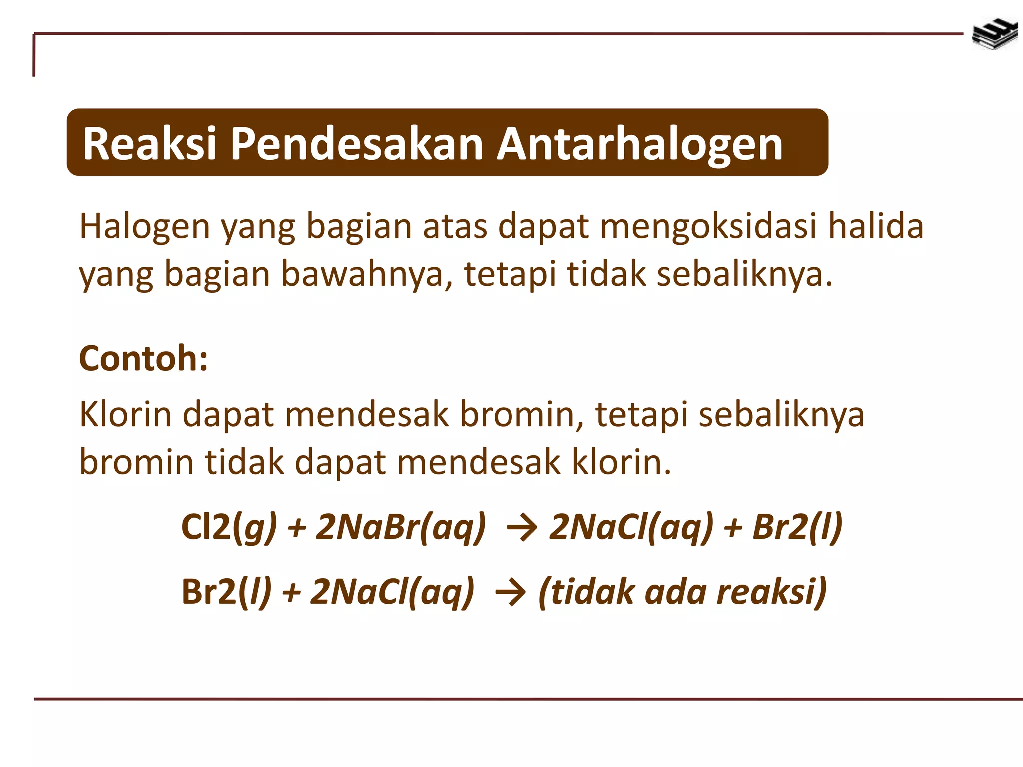 Reaksi Pendesakan Antarhalogen
Halogen yang bagian atas dapat mengoksidasi halida
yang bagian bawahnya, tetapi tidak sebaliknya.
Contoh:
Klorin dapat mendesak bromin, tetapi sebaliknya
bromin tidak dapat mendesak klorin.
Cl2(g) + 2NaBr(aq) → 2NaCl(aq) + Br2(l)
Br2(l) + 2NaCl(aq) → (tidak ada reaksi)
 