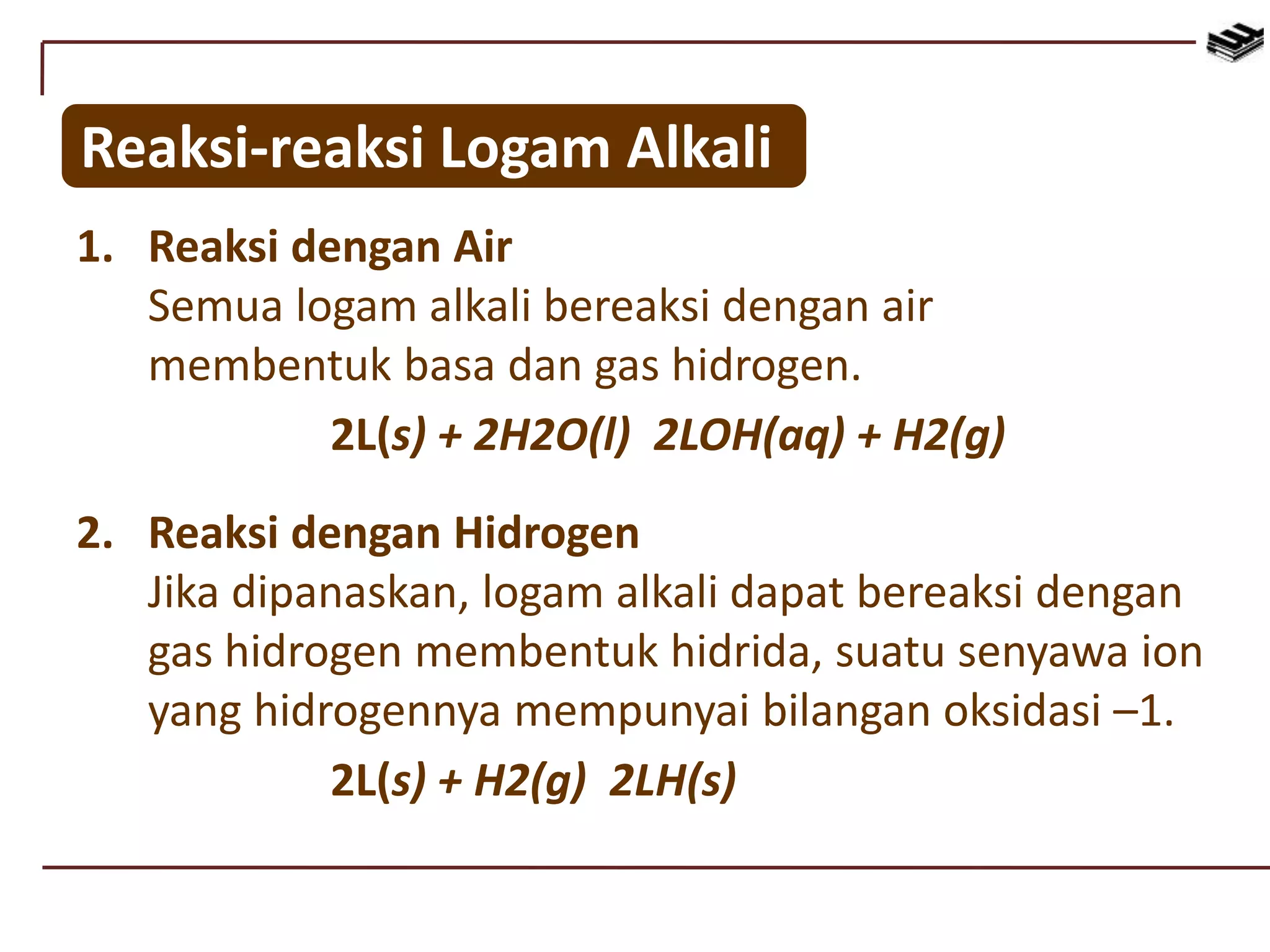 Reaksi-reaksi Logam Alkali
1. Reaksi dengan Air
Semua logam alkali bereaksi dengan air
membentuk basa dan gas hidrogen.
2L(s) + 2H2O(l) 2LOH(aq) + H2(g)
2. Reaksi dengan Hidrogen
Jika dipanaskan, logam alkali dapat bereaksi dengan
gas hidrogen membentuk hidrida, suatu senyawa ion
yang hidrogennya mempunyai bilangan oksidasi –1.
2L(s) + H2(g) 2LH(s)
 
