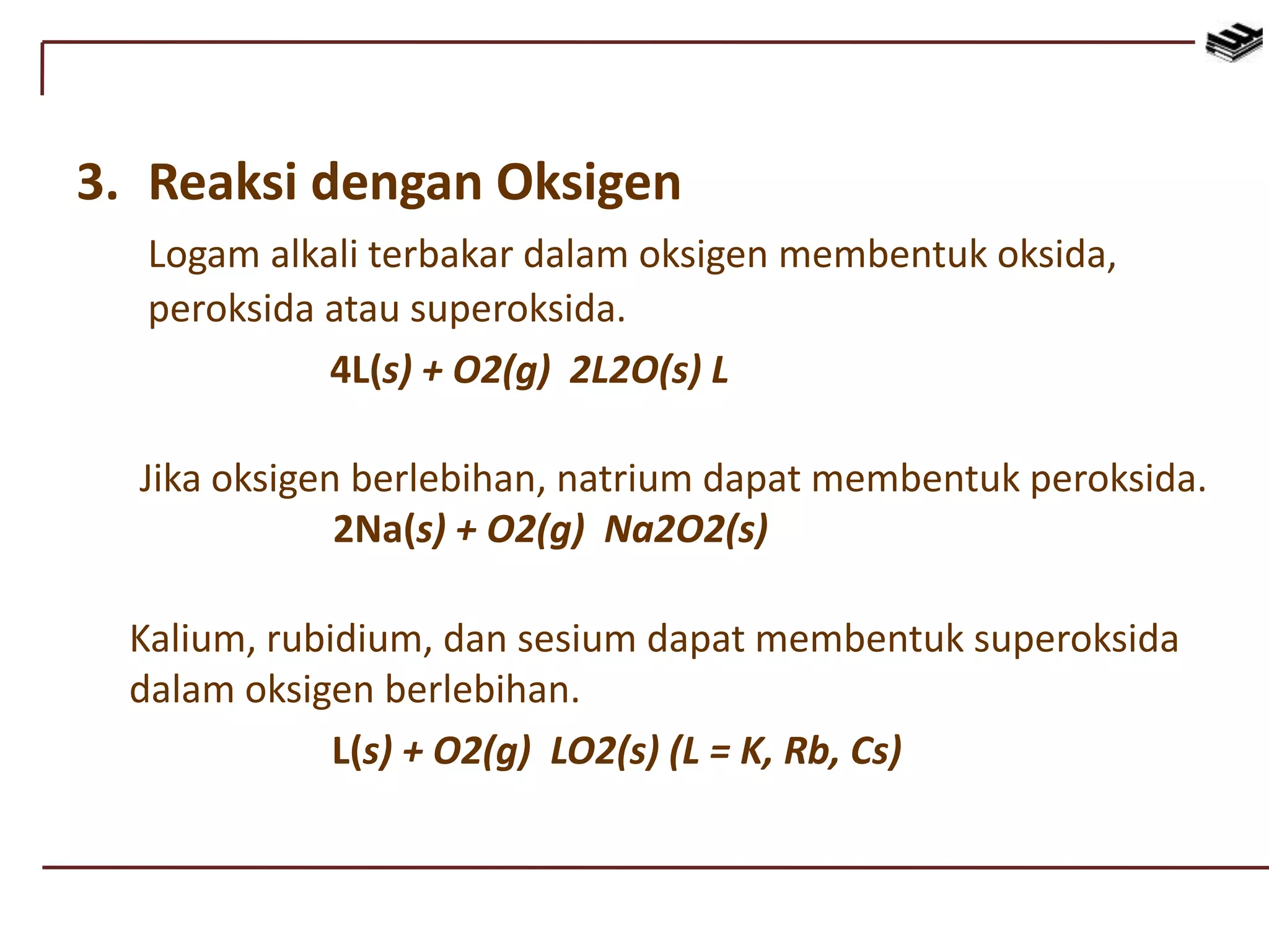 3. Reaksi dengan Oksigen
Logam alkali terbakar dalam oksigen membentuk oksida,
peroksida atau superoksida.
4L(s) + O2(g) 2L2O(s) L
Jika oksigen berlebihan, natrium dapat membentuk peroksida.
2Na(s) + O2(g) Na2O2(s)
Kalium, rubidium, dan sesium dapat membentuk superoksida
dalam oksigen berlebihan.
L(s) + O2(g) LO2(s) (L = K, Rb, Cs)
 