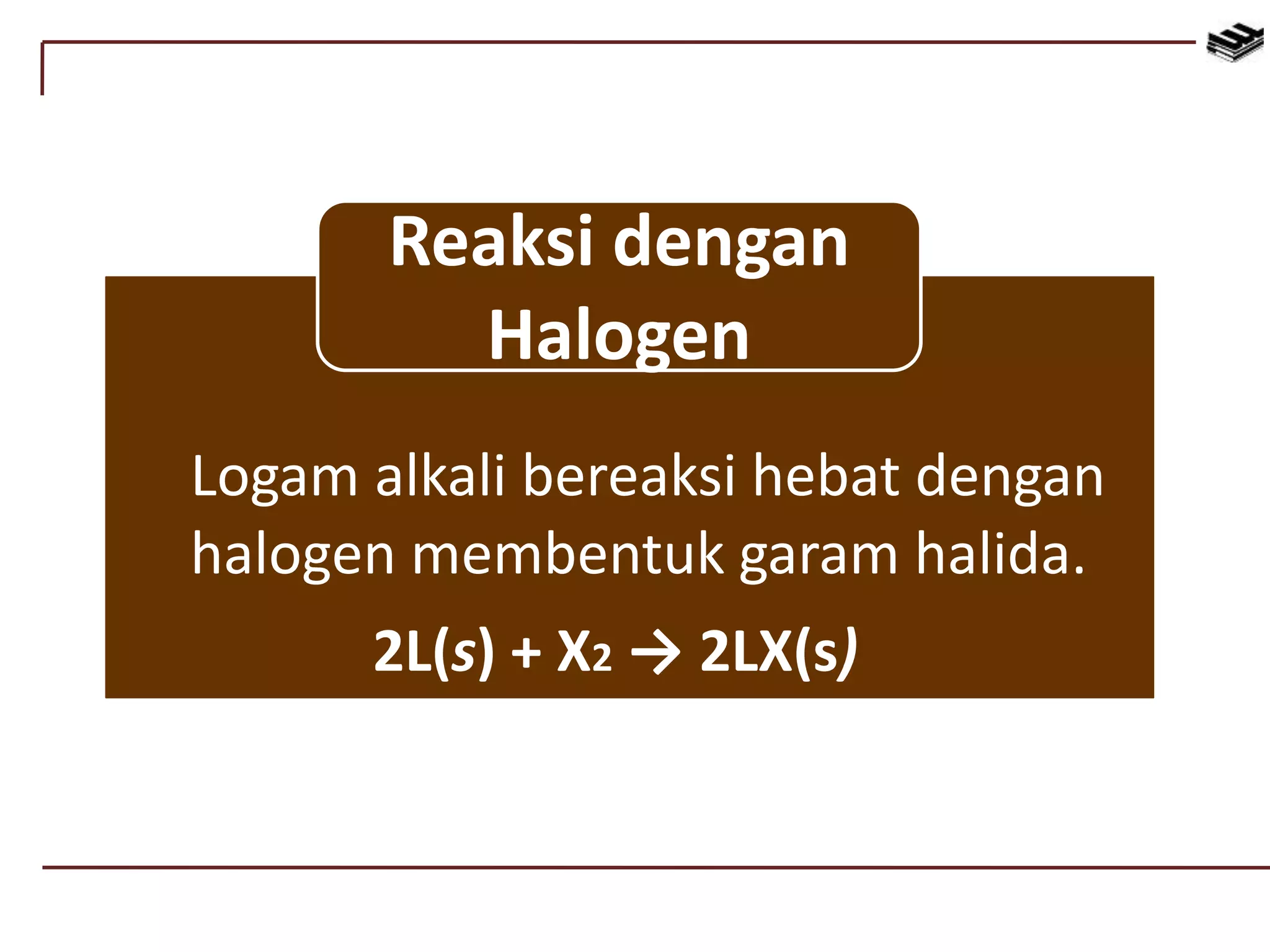 Logam alkali bereaksi hebat dengan
halogen membentuk garam halida.
2L(s) + X2 → 2LX(s)
Reaksi dengan
Halogen
 