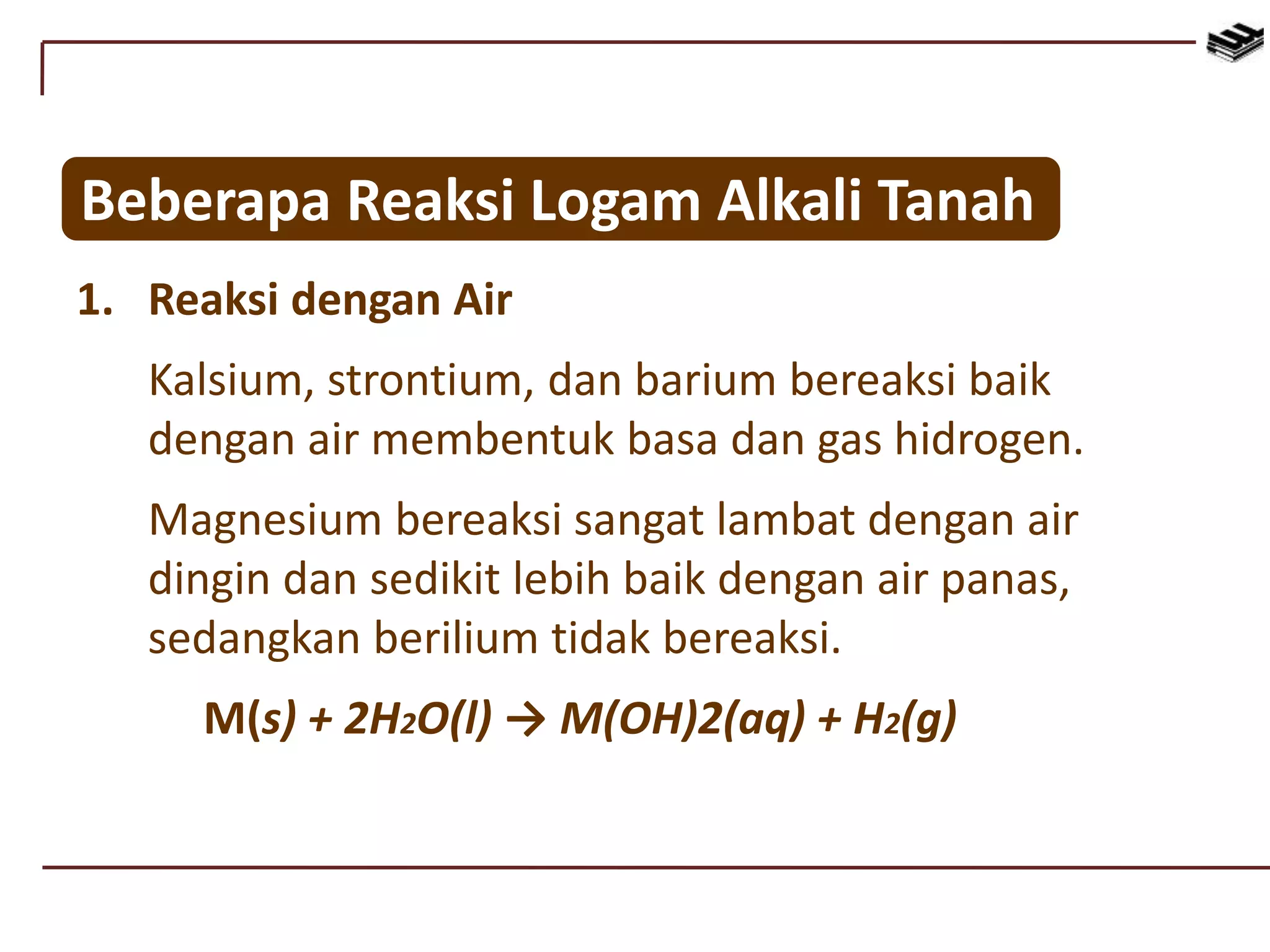Beberapa Reaksi Logam Alkali Tanah
1. Reaksi dengan Air
Kalsium, strontium, dan barium bereaksi baik
dengan air membentuk basa dan gas hidrogen.
Magnesium bereaksi sangat lambat dengan air
dingin dan sedikit lebih baik dengan air panas,
sedangkan berilium tidak bereaksi.
M(s) + 2H2O(l) → M(OH)2(aq) + H2(g)
 