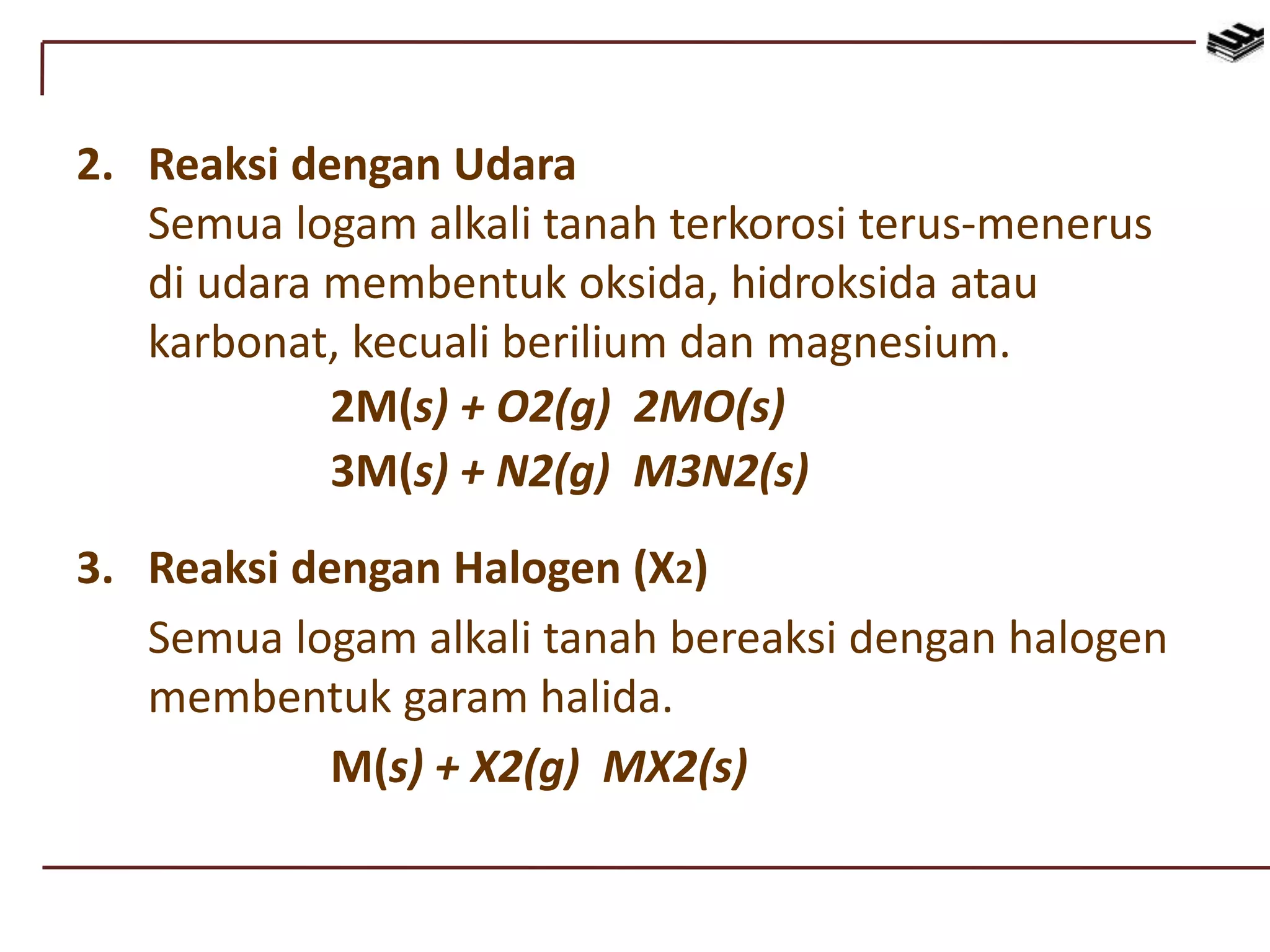 2. Reaksi dengan Udara
Semua logam alkali tanah terkorosi terus-menerus
di udara membentuk oksida, hidroksida atau
karbonat, kecuali berilium dan magnesium.
2M(s) + O2(g) 2MO(s)
3M(s) + N2(g) M3N2(s)
3. Reaksi dengan Halogen (X2)
Semua logam alkali tanah bereaksi dengan halogen
membentuk garam halida.
M(s) + X2(g) MX2(s)
 