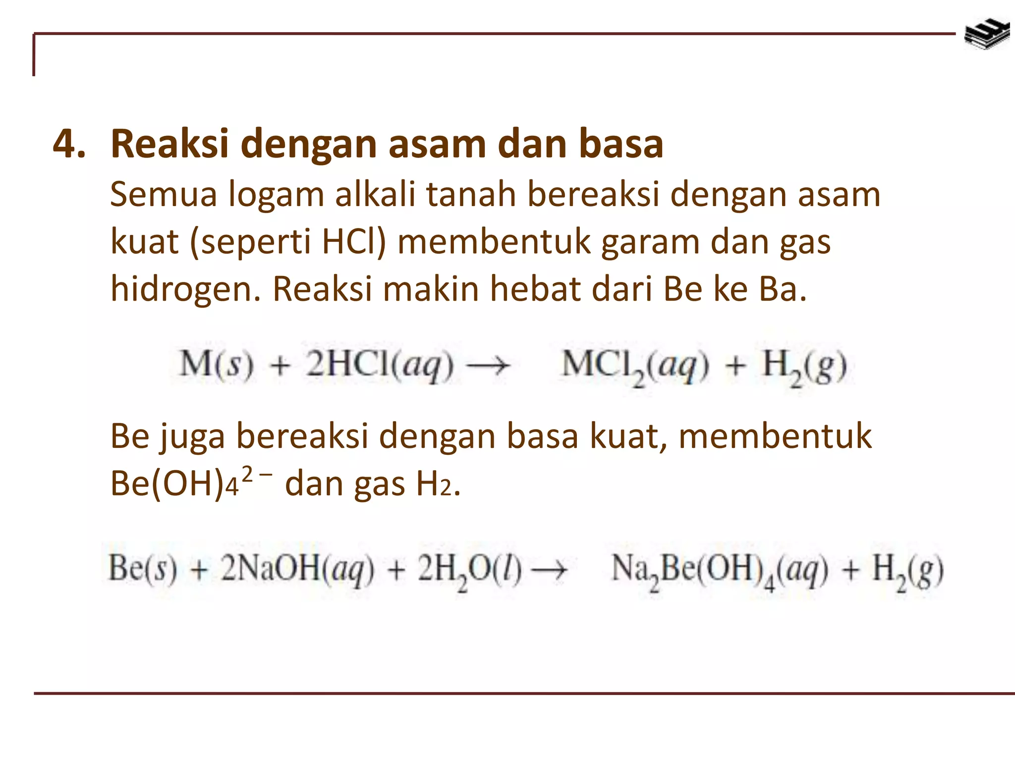 4. Reaksi dengan asam dan basa
Semua logam alkali tanah bereaksi dengan asam
kuat (seperti HCl) membentuk garam dan gas
hidrogen. Reaksi makin hebat dari Be ke Ba.
Be juga bereaksi dengan basa kuat, membentuk
Be(OH)4 dan gas H2.2 –
 