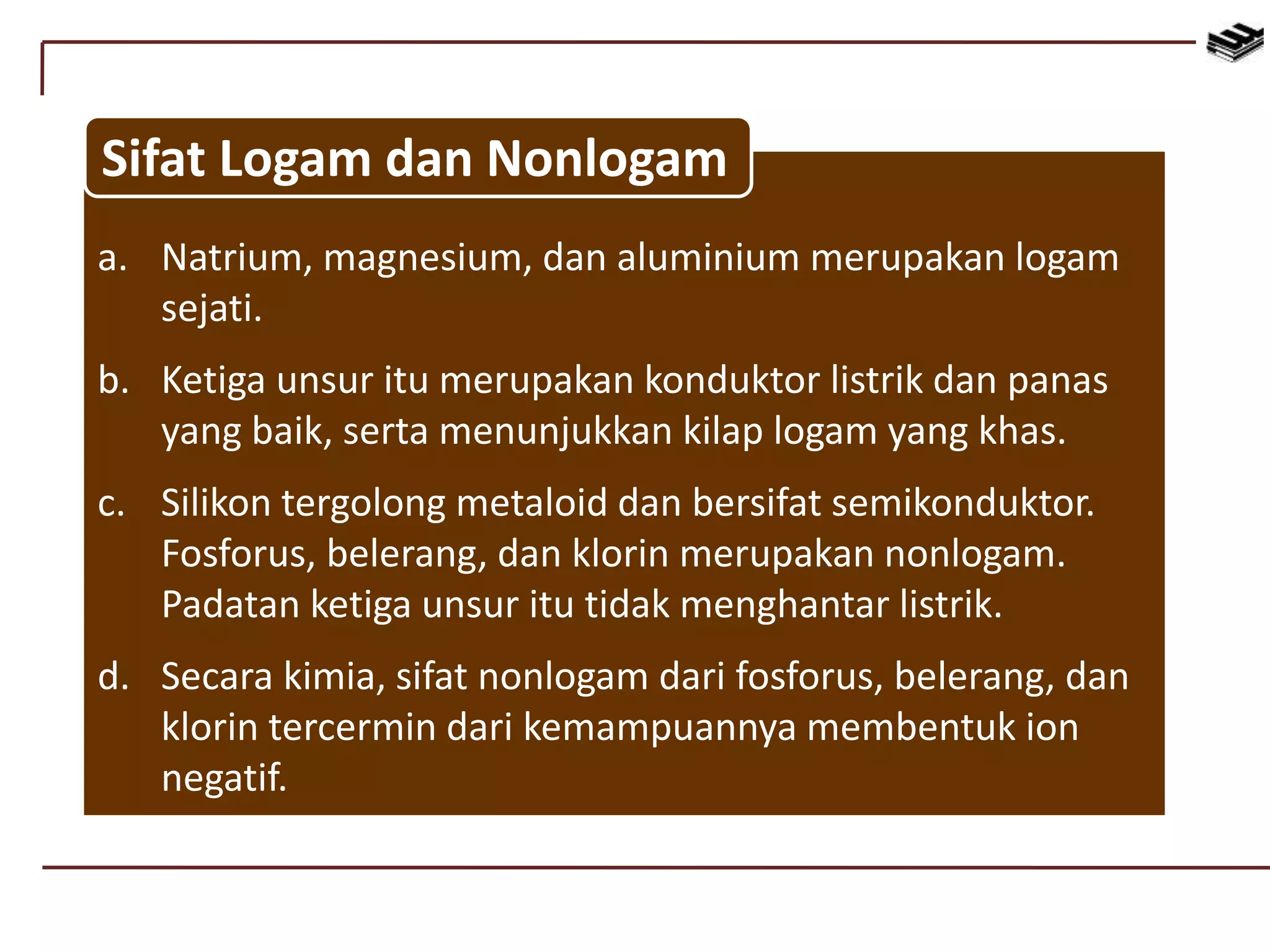 a. Natrium, magnesium, dan aluminium merupakan logam
sejati.
b. Ketiga unsur itu merupakan konduktor listrik dan panas
yang baik, serta menunjukkan kilap logam yang khas.
c. Silikon tergolong metaloid dan bersifat semikonduktor.
Fosforus, belerang, dan klorin merupakan nonlogam.
Padatan ketiga unsur itu tidak menghantar listrik.
d. Secara kimia, sifat nonlogam dari fosforus, belerang, dan
klorin tercermin dari kemampuannya membentuk ion
negatif.
Sifat Logam dan Nonlogam
 