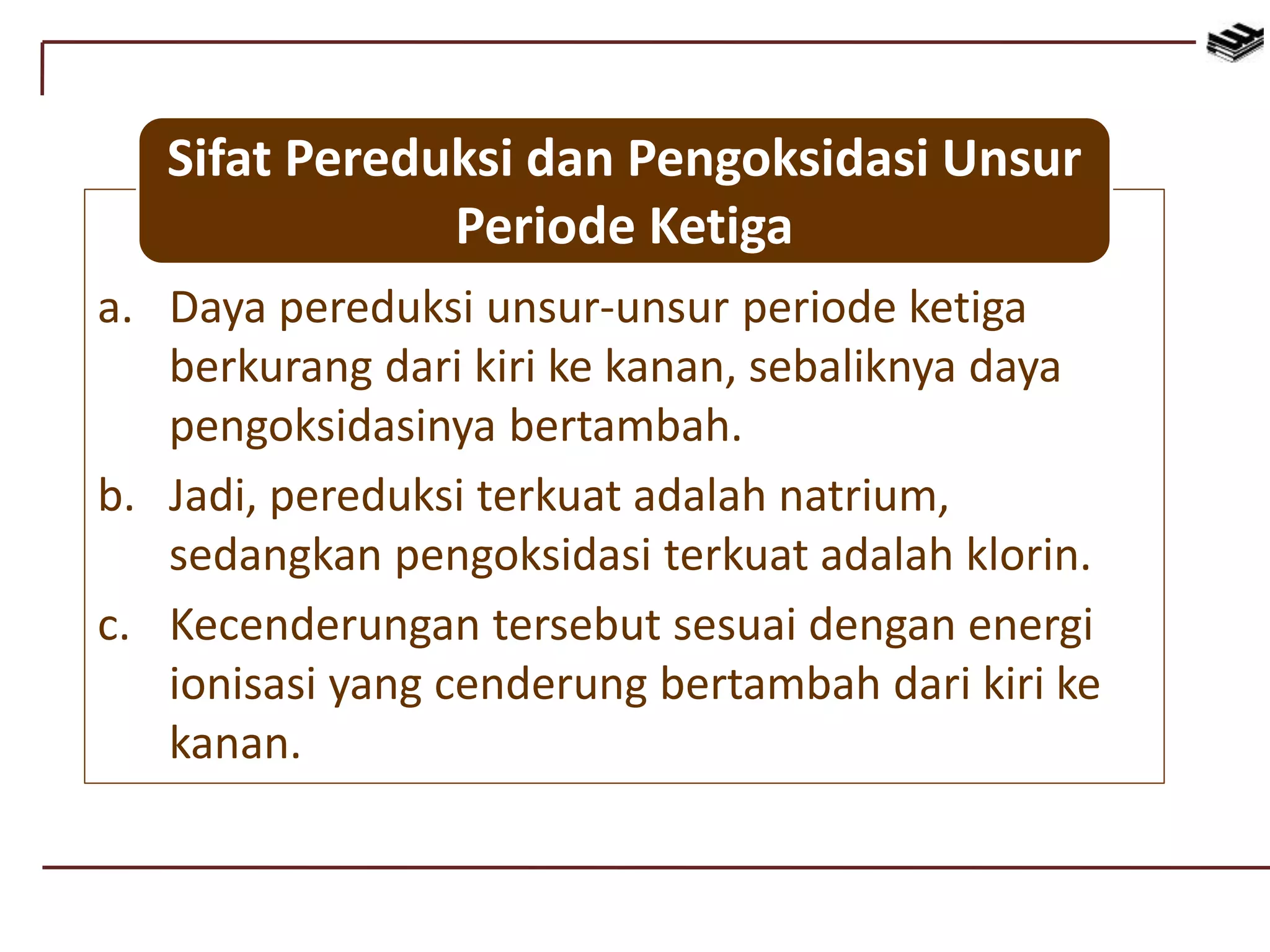 a. Daya pereduksi unsur-unsur periode ketiga
berkurang dari kiri ke kanan, sebaliknya daya
pengoksidasinya bertambah.
b. Jadi, pereduksi terkuat adalah natrium,
sedangkan pengoksidasi terkuat adalah klorin.
c. Kecenderungan tersebut sesuai dengan energi
ionisasi yang cenderung bertambah dari kiri ke
kanan.
Sifat Pereduksi dan Pengoksidasi Unsur
Periode Ketiga
 