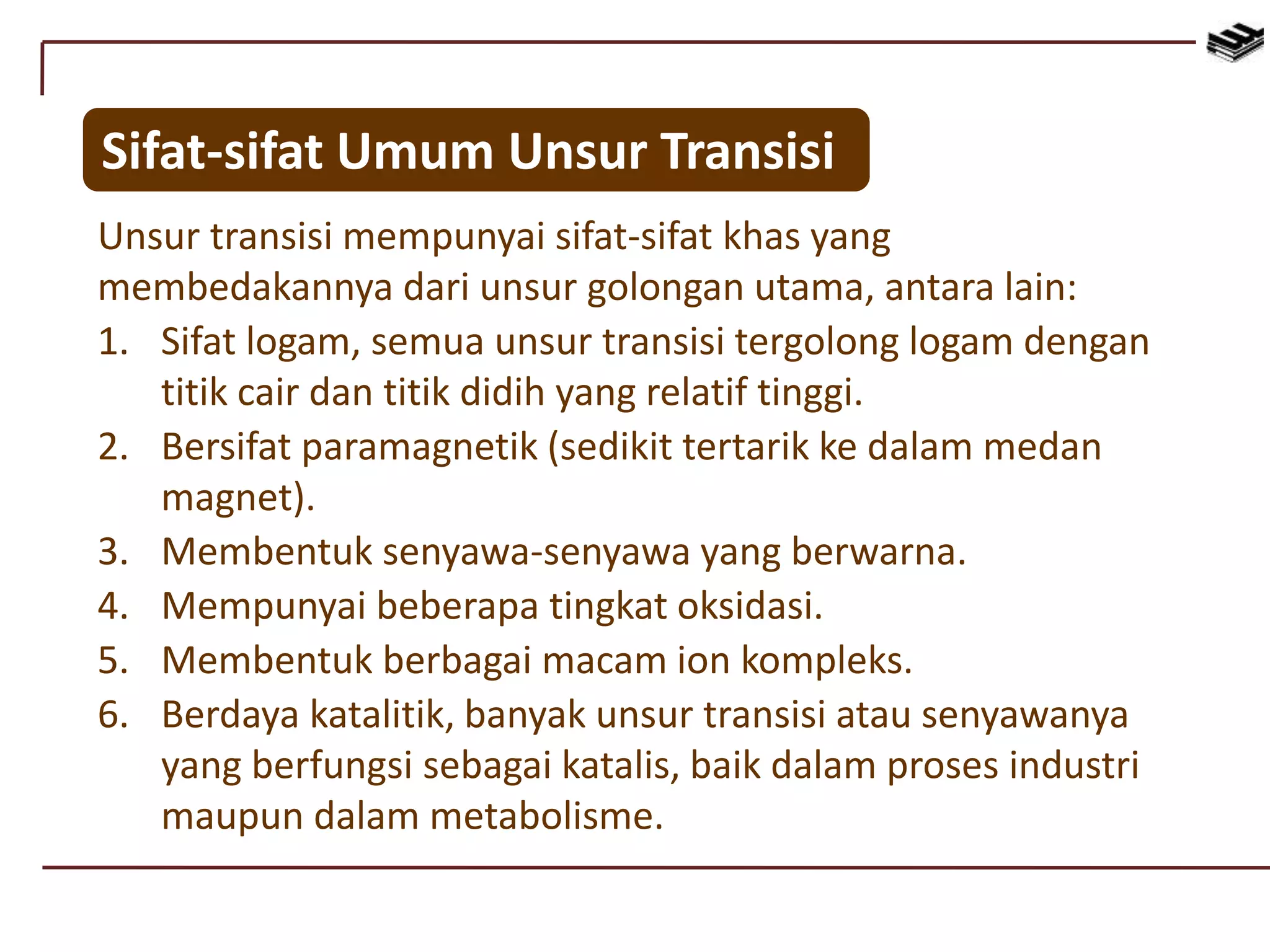 Sifat-sifat Umum Unsur Transisi
Unsur transisi mempunyai sifat-sifat khas yang
membedakannya dari unsur golongan utama, antara lain:
1. Sifat logam, semua unsur transisi tergolong logam dengan
titik cair dan titik didih yang relatif tinggi.
2. Bersifat paramagnetik (sedikit tertarik ke dalam medan
magnet).
3. Membentuk senyawa-senyawa yang berwarna.
4. Mempunyai beberapa tingkat oksidasi.
5. Membentuk berbagai macam ion kompleks.
6. Berdaya katalitik, banyak unsur transisi atau senyawanya
yang berfungsi sebagai katalis, baik dalam proses industri
maupun dalam metabolisme.
 