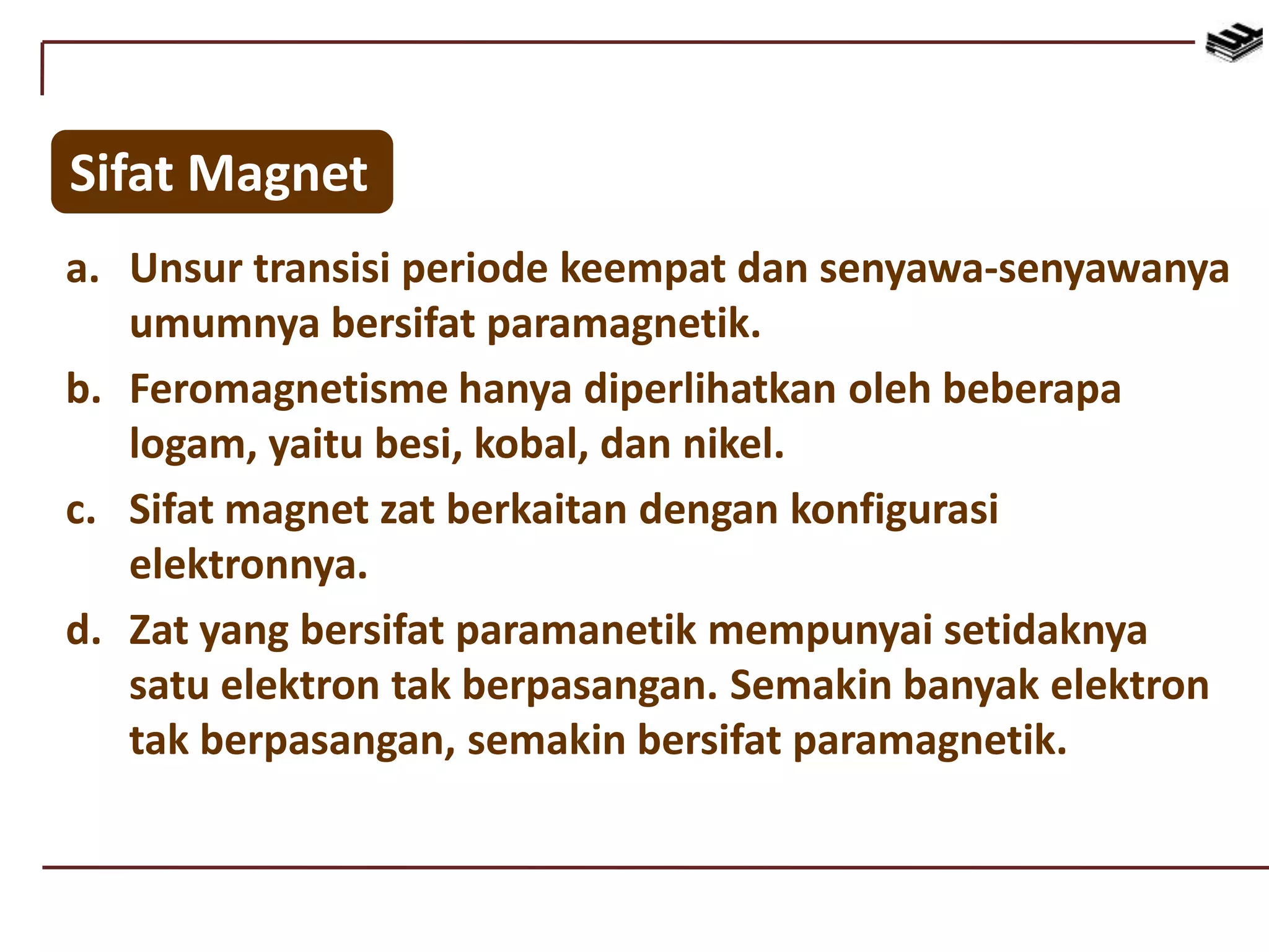Sifat Magnet
a. Unsur transisi periode keempat dan senyawa-senyawanya
umumnya bersifat paramagnetik.
b. Feromagnetisme hanya diperlihatkan oleh beberapa
logam, yaitu besi, kobal, dan nikel.
c. Sifat magnet zat berkaitan dengan konfigurasi
elektronnya.
d. Zat yang bersifat paramanetik mempunyai setidaknya
satu elektron tak berpasangan. Semakin banyak elektron
tak berpasangan, semakin bersifat paramagnetik.
 